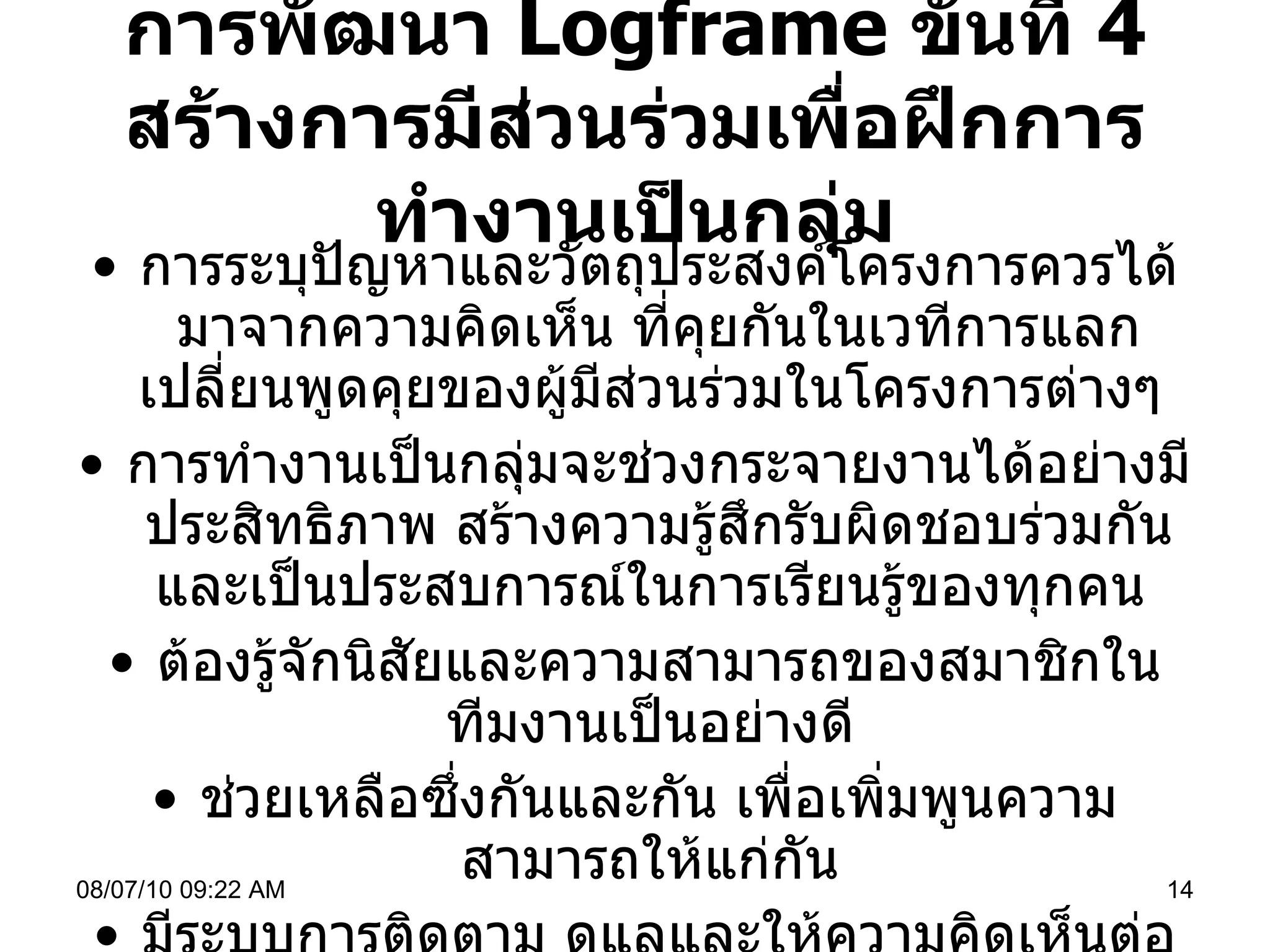การพัฒนา  Logframe  ขั้นที่  4  สร้างการมีส่วนร่วมเพื่อฝึกการทำงานเป็นกลุ่ม การระบุปัญหาและวัตถุประสงค์โครงการควรได้มาจากความคิดเห็น ที่คุยกันในเวทีการแลกเปลี่ยนพูดคุยของผู้มีส่วนร่วมในโครงการต่างๆ  การทำงานเป็นกลุ่มจะช่วงกระจายงานได้อย่างมีประสิทธิภาพ สร้างความรู้สึกรับผิดชอบร่วมกัน และเป็นประสบการณ์ในการเรียนรู้ของทุกคน  ต้องรู้จักนิสัยและความสามารถของสมาชิกในทีมงานเป็นอย่างดี  ช่วยเหลือซึ่งกันและกัน เพื่อเพิ่มพูนความสามารถให้แก่กัน  มีระบบการติดตาม ดูแลและให้ความคิดเห็นต่อกันได้  ( Feedback) มีช่องทางในการสื่อสารแบบเปิดใจ 08/07/10   09:22 AM 