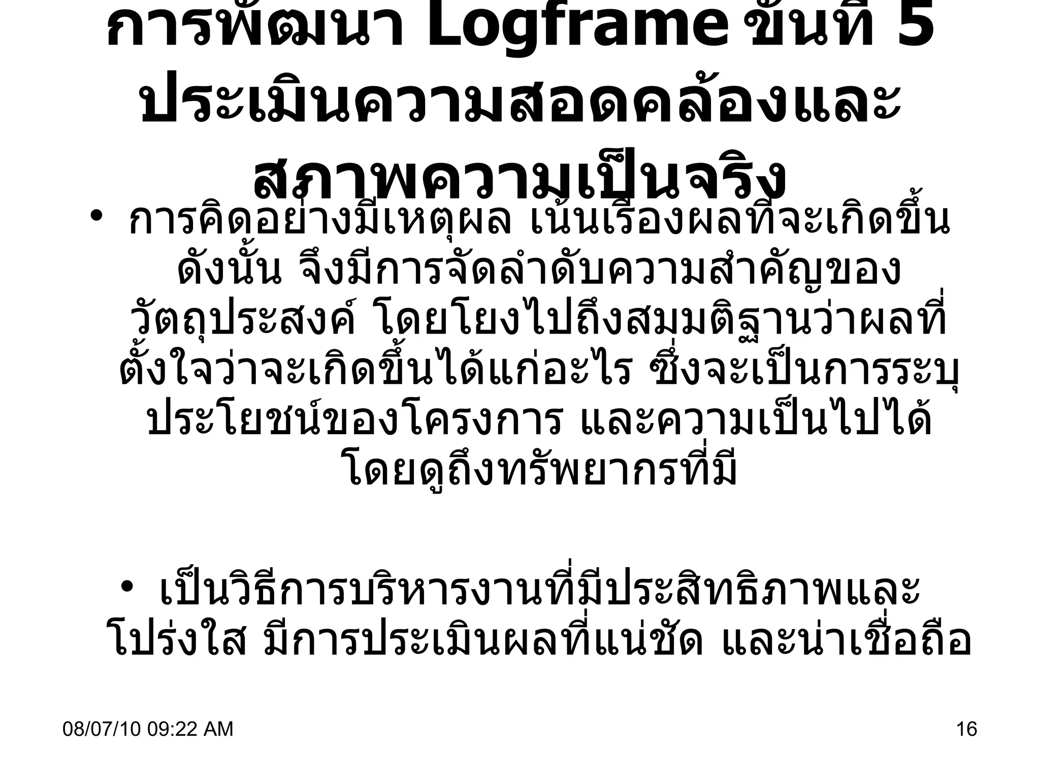 การพัฒนา  Logframe   ขั้นที่  5  ประเมินความสอดคล้องและสภาพความเป็นจริง การคิดอย่างมีเหตุผล เน้นเรื่องผลที่จะเกิดขึ้น ดังนั้น จึงมีการจัดลำดับความสำคัญของวัตถุประสงค์ โดยโยงไปถึงสมมติฐานว่าผลที่ตั้งใจว่าจะเกิดขึ้นได้แก่อะไร ซึ่งจะเป็นการระบุประโยชน์ของโครงการ และความเป็นไปได้ โดยดูถึงทรัพยากรที่มี เป็นวิธีการบริหารงานที่มีประสิทธิภาพและโปร่งใส มีการประเมินผลที่แน่ชัด และน่าเชื่อถือ 08/07/10   09:22 AM 