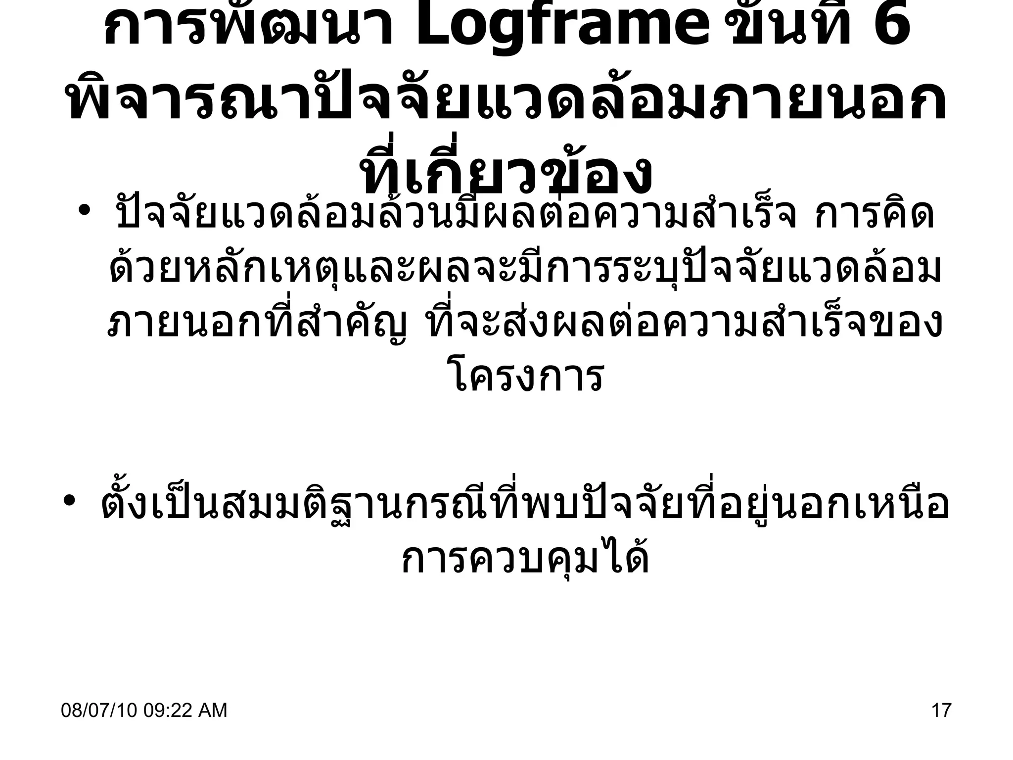 การพัฒนา  Logframe   ขั้นที่  6  พิจารณาปัจจัยแวดล้อมภายนอกที่เกี่ยวข้อง ปัจจัยแวดล้อมล้วนมีผลต่อความสำเร็จ การคิดด้วยหลักเหตุและผลจะมีการระบุปัจจัยแวดล้อมภายนอกที่สำคัญ ที่จะส่งผลต่อความสำเร็จของโครงการ ตั้งเป็นสมมติฐานกรณีที่พบปัจจัยที่อยู่นอกเหนือการควบคุมได้ 08/07/10   09:22 AM 