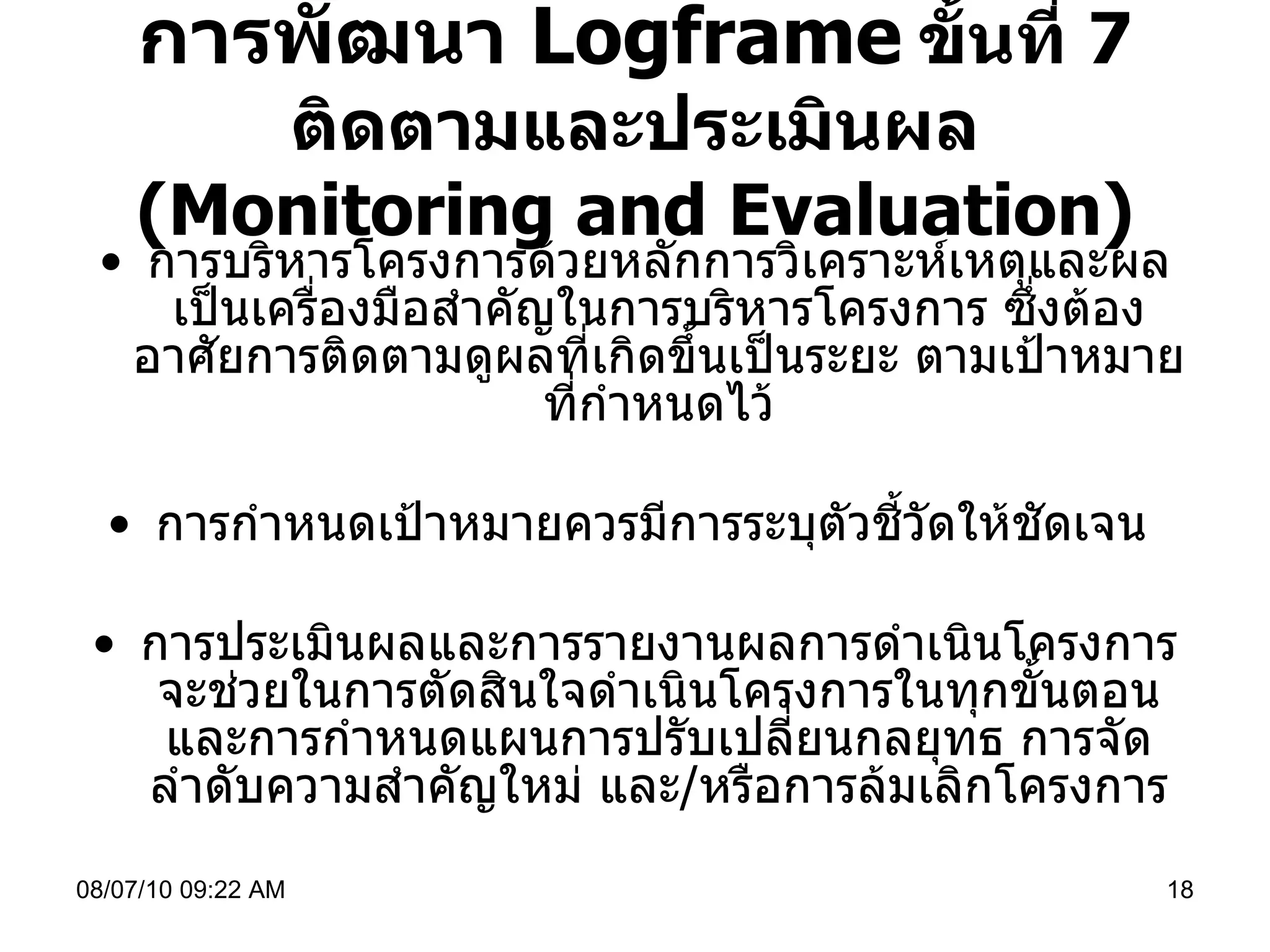 การพัฒนา  Logframe   ขั้นที่  7  ติดตามและประเมินผล ( Monitoring and Evaluation) การบริหารโครงการด้วยหลักการวิเคราะห์เหตุและผลเป็นเครื่องมือสำคัญในการบริหารโครงการ ซึ่งต้องอาศัยการติดตามดูผลที่เกิดขึ้นเป็นระยะ ตามเป้าหมายที่กำหนดไว้ การกำหนดเป้าหมายควรมีการระบุตัวชี้วัดให้ชัดเจน  การประเมินผลและการรายงานผลการดำเนินโครงการจะช่วยในการตัดสินใจดำเนินโครงการในทุกขั้นตอน และการกำหนดแผนการปรับเปลี่ยนกลยุทธ การจัดลำดับความสำคัญใหม่ และ / หรือการล้มเลิกโครงการ 08/07/10   09:22 AM 