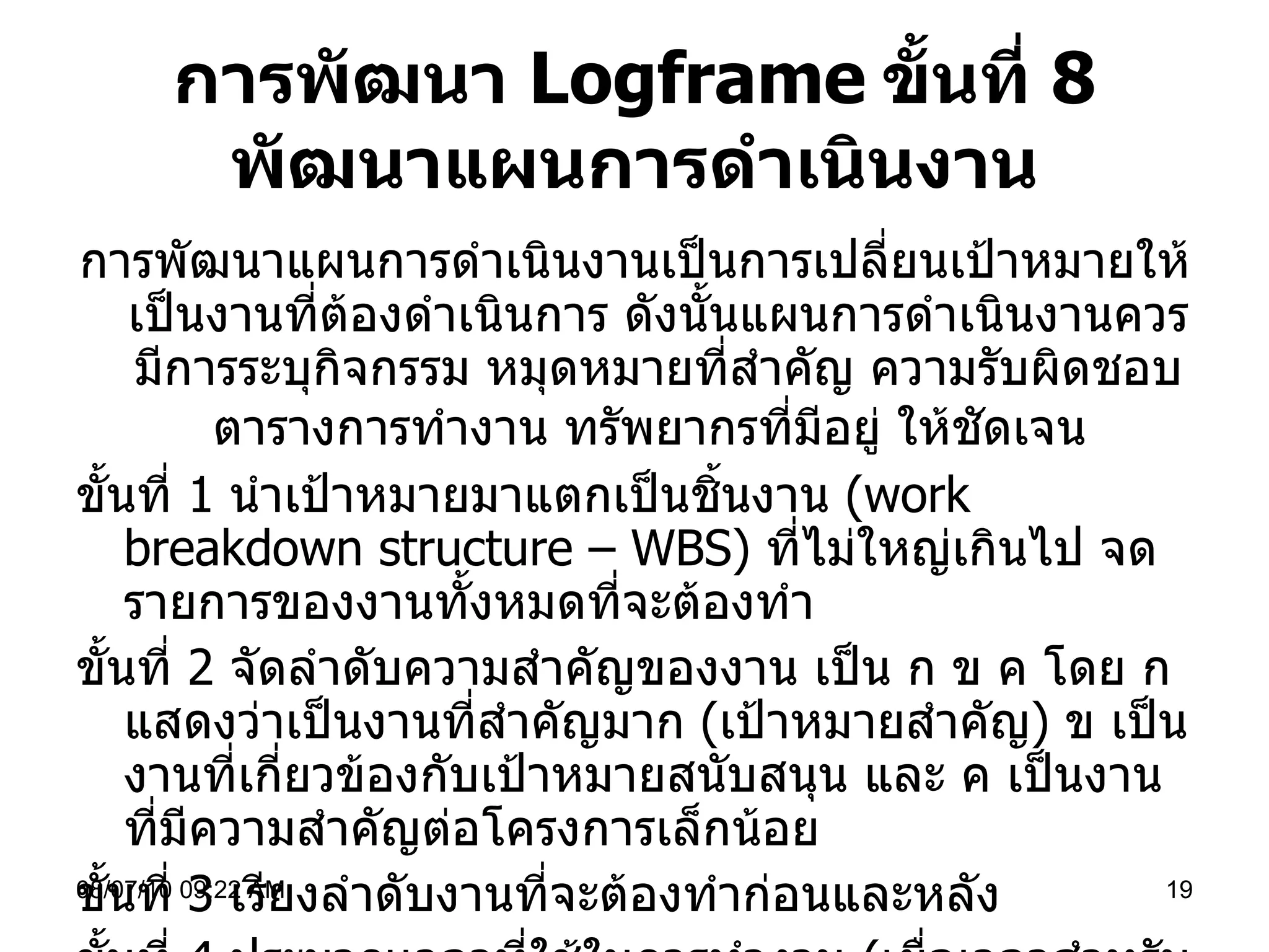 การพัฒนา  Logframe   ขั้นที่  8  พัฒนาแผนการดำเนินงาน การพัฒนาแผนการดำเนินงานเป็นการเปลี่ยนเป้าหมายให้เป็นงานที่ต้องดำเนินการ ดังนั้นแผนการดำเนินงานควรมีการระบุกิจกรรม หมุดหมายที่สำคัญ ความรับผิดชอบ ตารางการทำงาน ทรัพยากรที่มีอยู่ ให้ชัดเจน   ขั้นที่  1   นำเป้าหมายมาแตกเป็นชิ้นงาน  ( work breakdown structure – WBS)  ที่ไม่ใหญ่เกินไป จดรายการของงานทั้งหมดที่จะต้องทำ ขั้นที่  2  จัดลำดับความสำคัญของงาน เป็น ก ข ค โดย ก แสดงว่าเป็นงานที่สำคัญมาก  ( เป้าหมายสำคัญ )  ข เป็นงานที่เกี่ยวข้องกับเป้าหมายสนับสนุน และ ค เป็นงานที่มีความสำคัญต่อโครงการเล็กน้อย ขั้นที่  3  เรียงลำดับงานที่จะต้องทำก่อนและหลัง  ขั้นที่  4  ประมาณเวลาที่ใช้ในการทำงาน  ( เผื่อเวลาสำหรับการขอคำแนะนำ หาข้อมูลอื่นๆ อีกร้อยละ  20 )  และผู้รับผิดชอบเพื่อกระจายงานที่เป็นงานหลักและงานเสริม 08/07/10   09:22 AM 