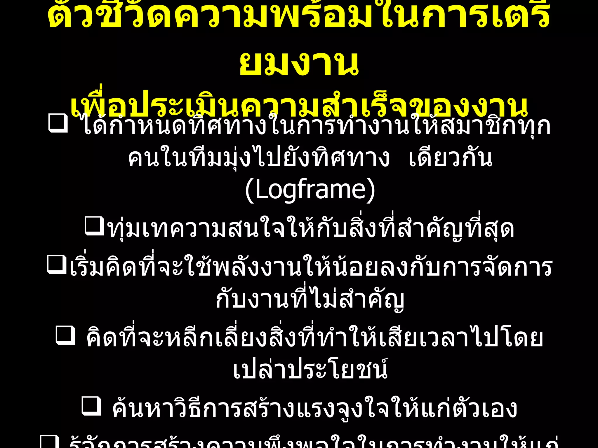 ตัวชี้วัดความพร้อมในการเตรียมงาน เพื่อประเมินความสำเร็จของงาน ได้กำหนดทิศทางในการทำงานให้สมาชิกทุกคนในทีมมุ่งไปยังทิศทาง  เดียวกัน  ( Logframe) ทุ่มเทความสนใจให้กับสิ่งที่สำคัญที่สุด เริ่มคิดที่จะใช้พลังงานให้น้อยลงกับการจัดการกับงานที่ไม่สำคัญ คิดที่จะหลีกเลี่ยงสิ่งที่ทำให้เสียเวลาไปโดยเปล่าประโยชน์ ค้นหาวิธีการสร้างแรงจูงใจให้แก่ตัวเอง รู้จักการสร้างความพึงพอใจในการทำงานให้แก่ตัวเอง 08/07/10   09:22 AM 