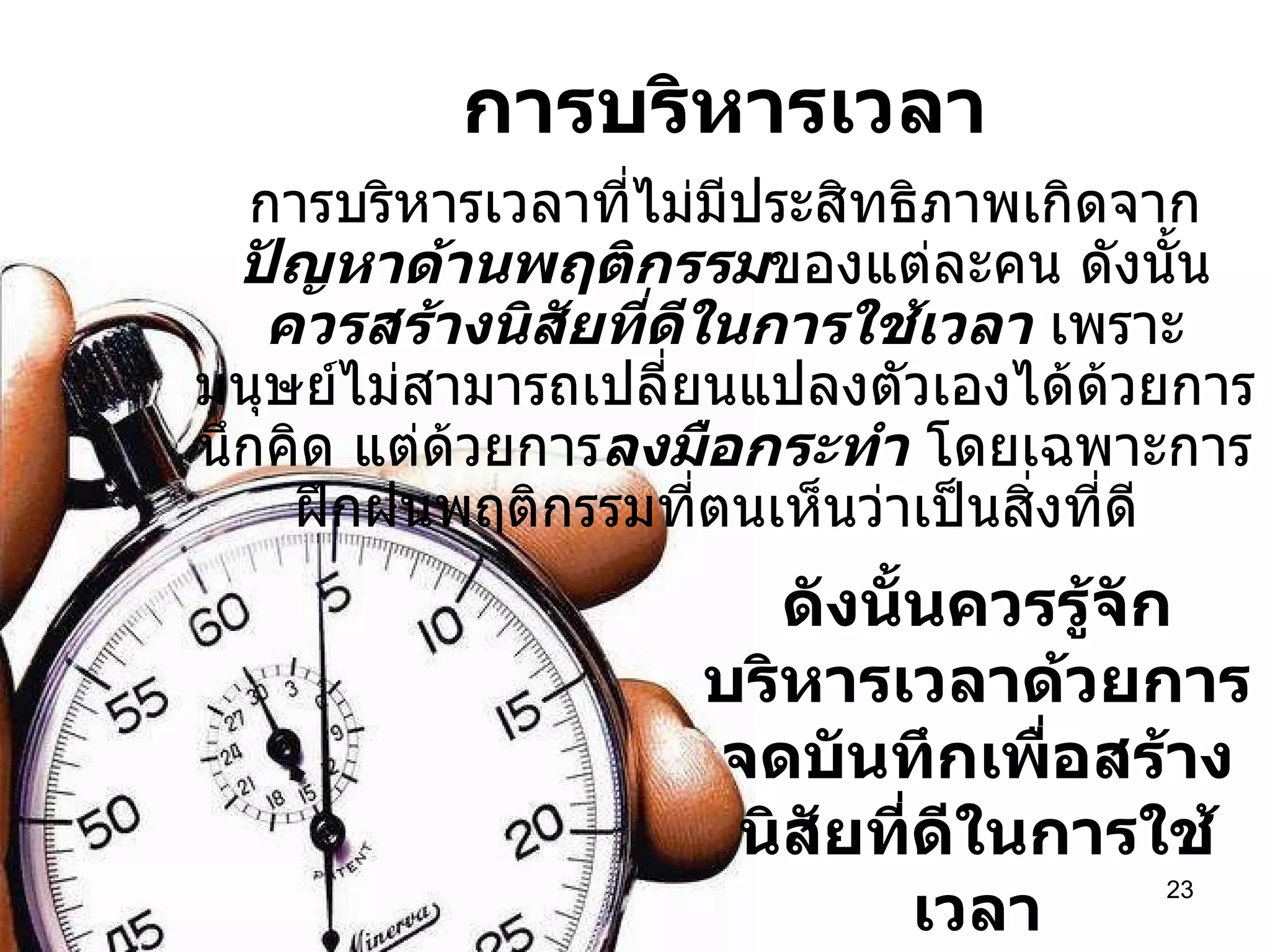 การบริหารเวลา 08/07/10   09:22 AM การบริหารเวลาที่ไม่มีประสิทธิภาพเกิดจาก ปัญหาด้านพฤติกรรม ของแต่ละคน ดังนั้น ควรสร้างนิสัยที่ดีในการใช้เวลา  เพราะ มนุษย์ไม่สามารถเปลี่ยนแปลงตัวเองได้ด้วยการนึกคิด แต่ด้วยการ ลงมือกระทำ  โดยเฉพาะการฝึกฝนพฤติกรรมที่ตนเห็นว่าเป็นสิ่งที่ดี  ดังนั้นควรรู้จักบริหารเวลาด้วยการจดบันทึกเพื่อสร้างนิสัยที่ดีในการใช้เวลา 