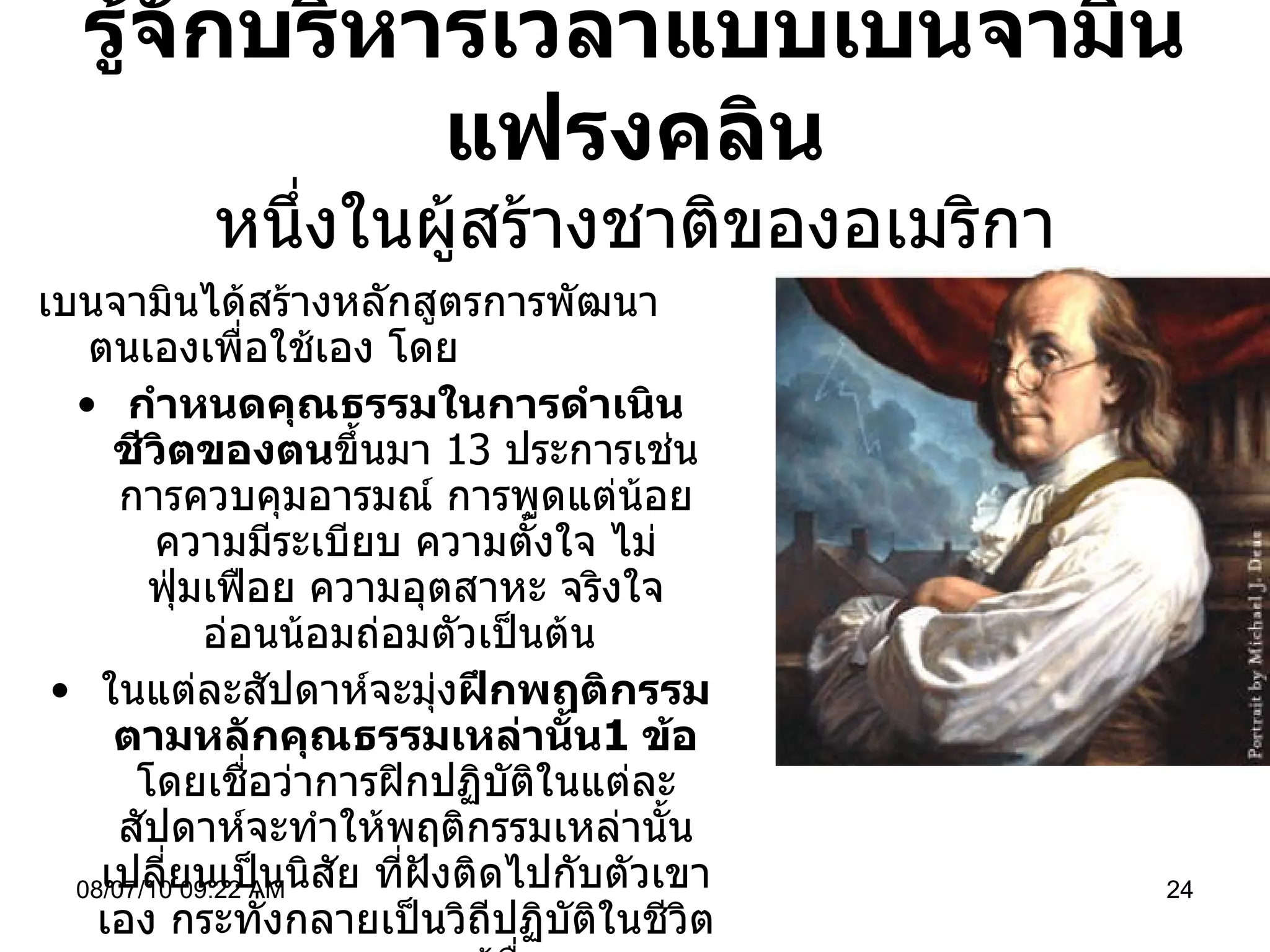 รู้จักบริหารเวลาแบบเบนจามิน แฟรงคลิน หนึ่งในผู้สร้างชาติของอเมริกา เบนจามินได้สร้างหลักสูตรการพัฒนาตนเองเพื่อใช้เอง โดย กำหนดคุณธรรมในการดำเนินชีวิตของตน ขึ้นมา  13  ประการเช่น การควบคุมอารมณ์ การพูดแต่น้อย ความมีระเบียบ ความตั้งใจ ไม่ฟุ่มเฟือย ความอุตสาหะ จริงใจ อ่อนน้อมถ่อมตัวเป็นต้น  ในแต่ละสัปดาห์จะมุ่ง ฝึกพฤติกรรมตามหลักคุณธรรมเหล่านั้น 1  ข้อ  โดยเชื่อว่าการฝิกปฏิบัติในแต่ละสัปดาห์จะทำให้พฤติกรรมเหล่านั้นเปลี่ยนเป็นนิสัย ที่ฝังติดไปกับตัวเขาเอง กระทั่งกลายเป็นวิถีปฏิบัติในชีวิตของเขา และผู้อื่น  พกสมุดจดบันทึกเพื่อใช้บันทึก เมื่อละเลยต่อการปฏิบัติตามคุณธรรม เพื่อดูความคืบหน้าของตนเอง 08/07/10   09:22 AM 