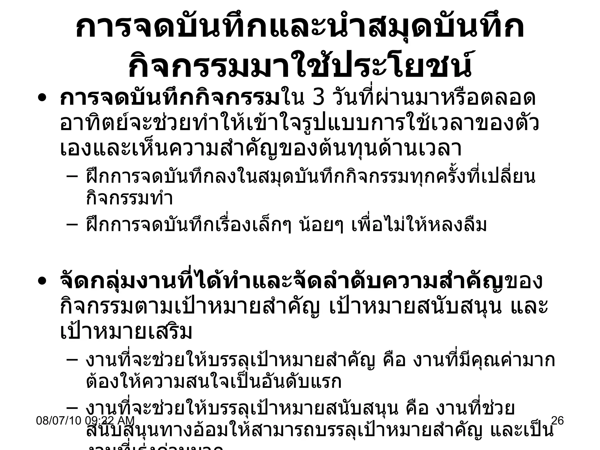 การจดบันทึกและนำสมุดบันทึกกิจกรรมมาใช้ประโยชน์ การจดบันทึกกิจกรรม ใน  3  วันที่ผ่านมาหรือตลอดอาทิตย์จะช่วยทำให้เข้าใจรูปแบบการใช้เวลาของตัวเองและเห็นความสำคัญของต้นทุนด้านเวลา ฝึกการจดบันทึกลงในสมุดบันทึกกิจกรรมทุกครั้งที่เปลี่ยนกิจกรรมทำ ฝึกการจดบันทึกเรื่องเล็กๆ น้อยๆ เพื่อไม่ให้หลงลืม จัดกลุ่มงานที่ได้ทำและจัดลำดับความสำคัญ ของกิจกรรมตามเป้าหมายสำคัญ เป้าหมายสนับสนุน และเป้าหมายเสริม  งานที่จะช่วยให้บรรลุเป้าหมายสำคัญ คือ งานที่มีคุณค่ามากต้องให้ความสนใจเป็นอันดับแรก งานที่จะช่วยให้บรรลุเป้าหมายสนับสนุน คือ งานที่ช่วยสนับสนุนทางอ้อมให้สามารถบรรลุเป้าหมายสำคัญ และเป็นงานที่เร่งด่วนมาก งานที่จะช่วยให้บรรลุเป้าหมายเสริม คือ งานที่มีคุณค่าเล็กน้อย อาจด่วนหรือไม่ด่วนก็ได้ 08/07/10   09:22 AM 