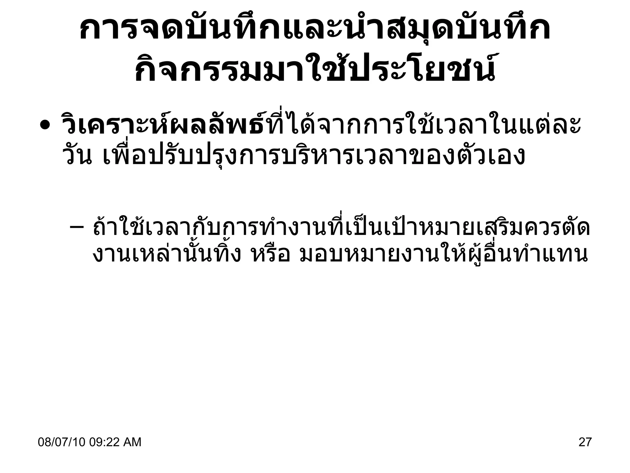 การจดบันทึกและนำสมุดบันทึกกิจกรรมมาใช้ประโยชน์ วิเคราะห์ผลลัพธ์ ที่ได้จากการใช้เวลาในแต่ละวัน เพื่อปรับปรุงการบริหารเวลาของตัวเอง ถ้าใช้เวลากับการทำงานที่เป็นเป้าหมายเสริมควรตัดงานเหล่านั้นทิ้ง หรือ มอบหมายงานให้ผู้อื่นทำแทน  08/07/10   09:22 AM 