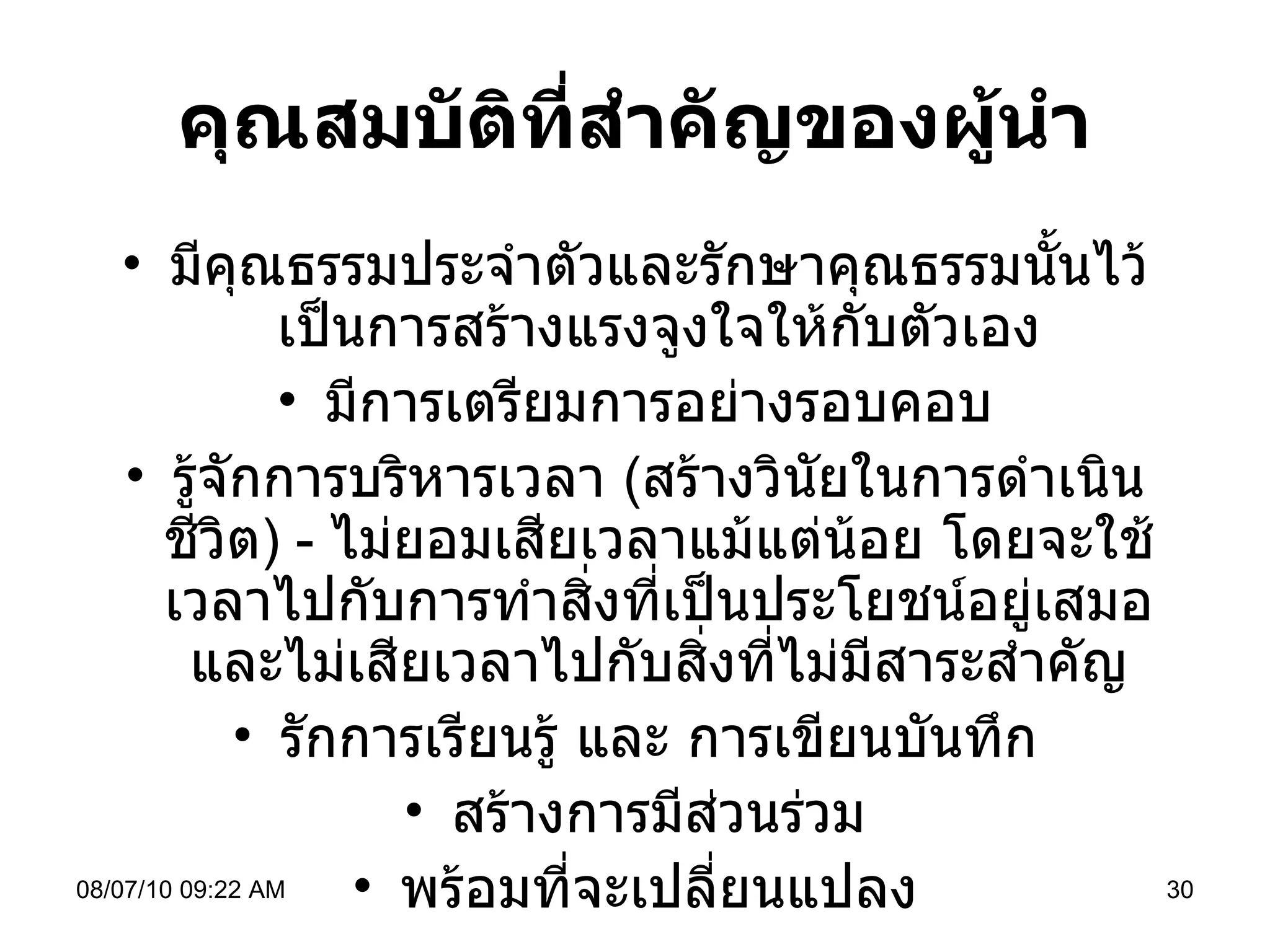 คุณสมบัติที่สำคัญของผู้นำ มีคุณธรรมประจำตัวและรักษาคุณธรรมนั้นไว้ เป็นการสร้างแรงจูงใจให้กับตัวเอง มีการเตรียมการอย่างรอบคอบ รู้จักการบริหารเวลา  ( สร้างวินัยในการดำเนินชีวิต )  -  ไม่ยอมเสียเวลาแม้แต่น้อย โดยจะใช้เวลาไปกับการทำสิ่งที่เป็นประโยชน์อยู่เสมอและไม่เสียเวลาไปกับสิ่งที่ไม่มีสาระสำคัญ รักการเรียนรู้ และ การเขียนบันทึก สร้างการมีส่วนร่วม พร้อมที่จะเปลี่ยนแปลง 08/07/10   09:22 AM 