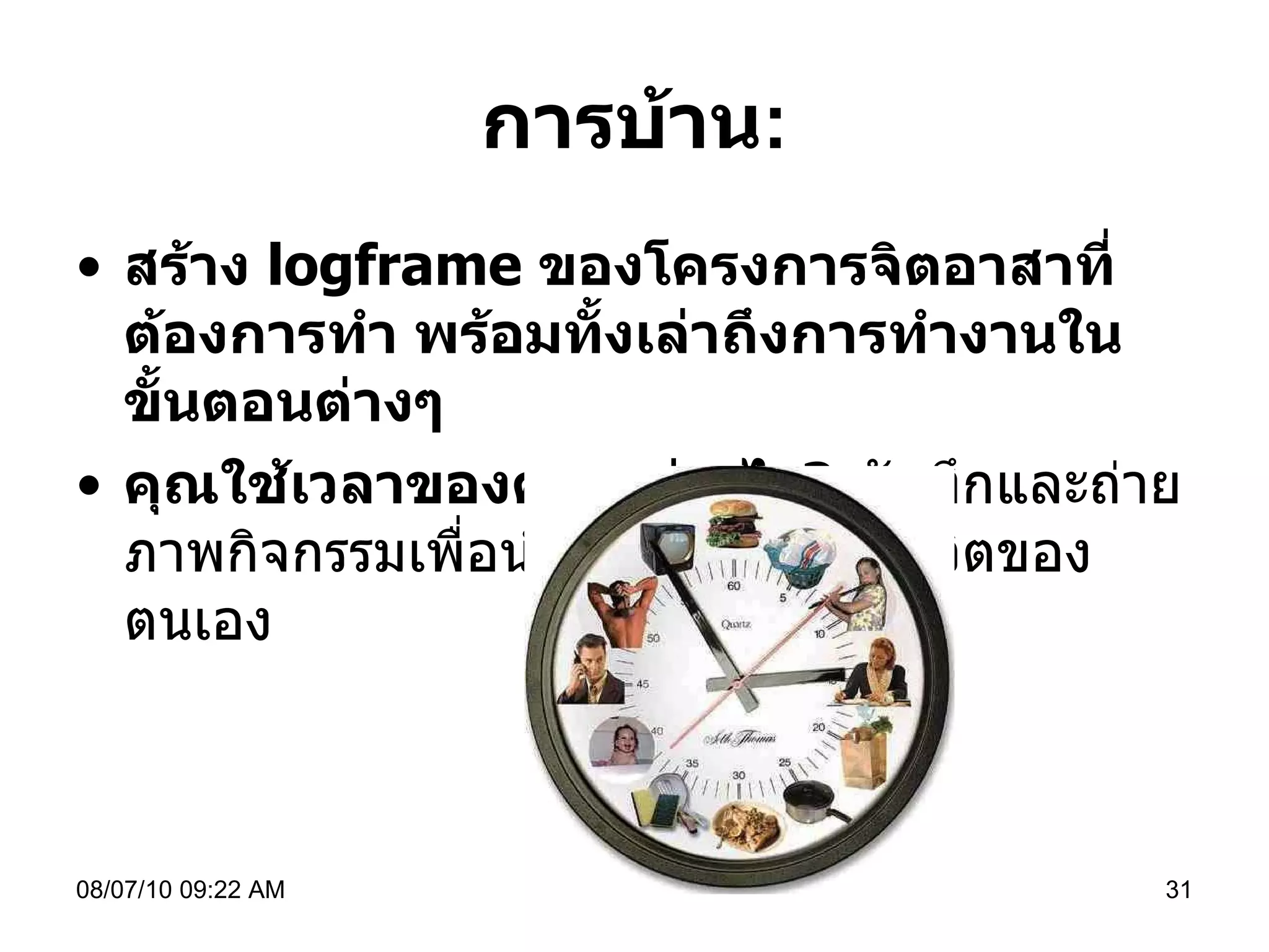 การบ้าน : สร้าง  logframe  ของโครงการจิตอาสาที่ต้องการทำ พร้อมทั้งเล่าถึงการทำงานในขั้นตอนต่างๆ  คุณใช้เวลาของคุณอย่างไร ?   บันทึกและถ่ายภาพกิจกรรมเพื่อนำมาสร้างนาฬิกาชีวิตของตนเอง  08/07/10   09:22 AM 