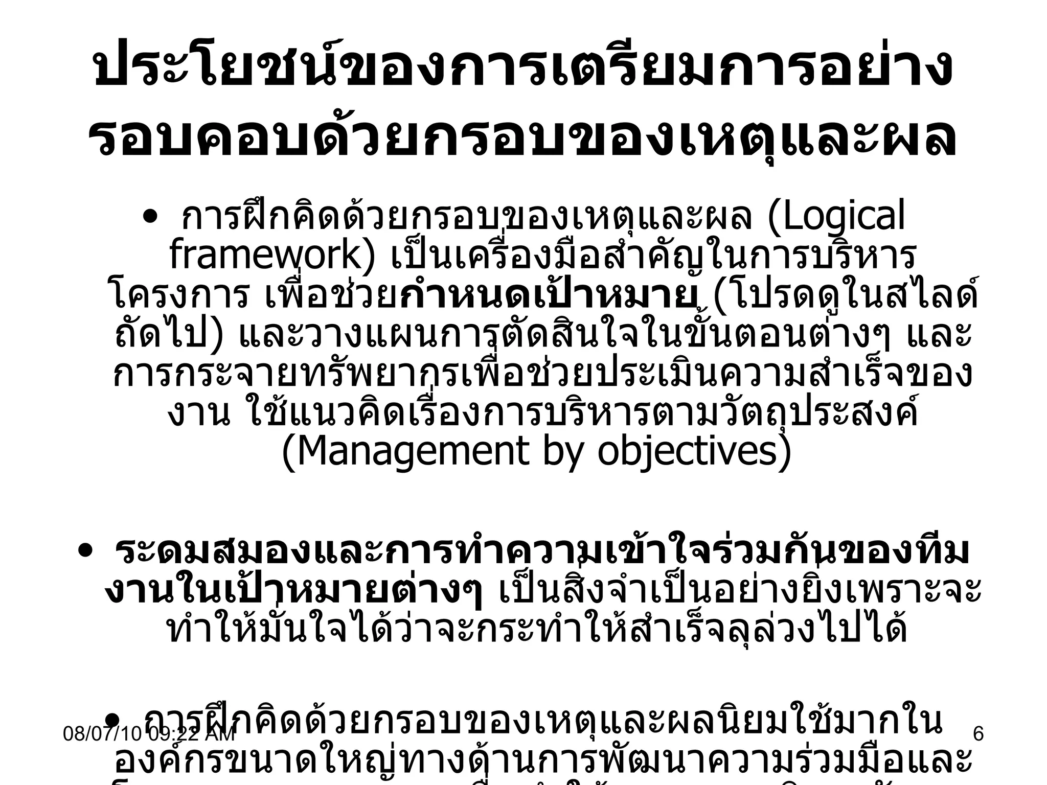 ประโยชน์ของการเตรียมการอย่างรอบคอบด้วยกรอบของเหตุและผล การฝึกคิดด้วยกรอบของเหตุและผล  ( Logical framework)  เป็นเครื่องมือสำคัญในการบริหารโครงการ เพื่อช่วย กำหนดเป้าหมาย   ( โปรดดูในสไลด์ถัดไป )  และวางแผนการตัดสินใจในขั้นตอนต่างๆ และการกระจายทรัพยากรเพื่อช่วยประเมินความสำเร็จของงาน ใช้แนวคิดเรื่องการบริหารตามวัตถุประสงค์  (Management by objectives)  ระดมสมองและการทำความเข้าใจร่วมกันของทีมงานในเป้าหมายต่างๆ  เป็นสิ่งจำเป็นอย่างยิ่งเพราะจะทำให้มั่นใจได้ว่าจะกระทำให้สำเร็จลุล่วงไปได้  การฝึกคิดด้วยกรอบของเหตุและผลนิยมใช้มากในองค์กรขนาดใหญ่ทางด้านการพัฒนาความร่วมมือและโรงงานอุตสาหกรรม เพื่อทำให้ระบบการบริหารจัดการมีความโปร่งใสช่วยเพิ่มประสิทธิภาพและประสิทธิผลในการทำงาน   08/07/10   09:22 AM 