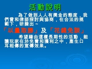 活動說明 為了做到人人有獎金的態度，我們曾和律師探討與協商，在合法的規範下，研擬出 ~ 「以量取勝」 及 「花錢免談」 希望藉由這樣長期性的活動，能讓玩家在於免費和獲利之中，產生口耳相傳的宣傳效果。   