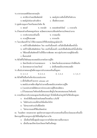 74. อาการตาบอดสี เกิดจากสาเหตุใด
         ก. สารสี ม่วงโรดอปซินผิดปกติ               ข. เซลล์รูปกรวยสี หนึ่งสี ใดไม่ทางาน
                                                                                     ํ
         ค. เซลล์รูปแท่งบางส่ วนพิการ               ง. เป็ นต้อกระจกตา
75. ศูนย์ควบคุมการไหลเวียนของโลหิ ต คือ
         ก. พอนส์                    ข. ทาลามัส ค. ออลแฟกทอรี บลบ์ ง. การหายใจ
                                                                          ั
76. ถ้าสมองส่ วนท้ายทอยถูกทําลาย จะมีผลกระทบกระเทือนต่อกิจกรรมใดของร่ างกาย
         ก. การทํางานของกล้ามเนื้อ                  ข. การดมกลิ่น
         ค. ความรู ้สึกทางเพศ                       ง. การหายใจ
77. ในการชิมเหล้าไวน์ มีวิธีการทดสอบให้ได้รสชาติสมบูรณ์อย่างไร
         ก. เหล้าไวน์ตองสัมผัสปลาย โคน และข้างลิ้นจนทัว แต่ไม่จาเป็ นต้องดื่มเหล้านั้น
                            ้                                    ่          ํ
         ข. เหล้าไวน์ตองสัมผัสปลาย โคน และข้างลิ้นจนทัว และจําเป็ นต้องจิบเหล้านั้นเล็กน้อย
                          ้                                    ่
         ค. ใช้ปลายลิ้นสัมผัสเหล้าไวน์กเ็ ป็ นการเพียงพอ เพราะตุ่มรับรสหวานอยูที่ปลายลิ้น
                                                                                   ่
         ง. ดื่มตามปกติ
78. ข้อใดที่ไม่ใช่ลกษณะของเซลล์ประสาทรับความรู ้สึก
                    ั
         ก. มีเดนไดรต์ยาวกว่าแอกซอนมาก              ข. มีเดนไดรต์และแอกซอนยาวใกล้เคียงกัน
         ค. มีแอกซอนยาวกว่าเดนไดรต์                 ง. มักเป็ นเซลล์ประสาทขนาดเล็ก
                              ่
79. เส้นประสาทสมองคูใดที่ควบคุมการทํางานของกล้ามเนื้อลูกตา
         ก. 2, 3 , 4                 ข. 2, 4 , 6              ค. 3, 4 , 6              ง. 3, 4 , 5
80. ข้อใดที่ไม่เป็ นจริ งเกี่ยวกับระบบประสาท
         ก. เยือไมอีลินสร้างมาจาก schwann cell
                ่
         ข. เซลล์ประสาทที่ยาวที่สุดในร่ างกายเป็ นเซลล์ประสาทส่ งความรู ้สึก
         ค. ร่ างแหประสาทมีทิศทางการนํากระแสความรู ้สึกสองทิศทาง
                                                        ่
         ง. นํ้าในสมองและไขสันหลังเป็ นของเหลวที่อยูในโพรงของสมองและไขสันหลัง
81. หากเปรี ยบการทํางานของลูกตากับกล้องถ่ายรู ป สิ่ งใดที่กล้องถ่ายรู ปทําไม่ได้เหมือนลูกตา
         ก. ทําหน้าที่เป็ นเซลล์รอดกับเซลล์โคนพร้อม ๆ กันได้
         ข. ไม่มีส่วนประกอบที่ทาหน้าที่เหมือนไอริ ส
                                     ํ
         ค. ไม่สามารถทํางานในที่มือสนิท
         ง. ไม่สามารถแยกสี ได้ละเอียดเท่าตา
82. ในเมดัลลา ออบลองกาตา ศูนย์กลางควบคุมการทํางานของกล้ามเนื้ อกะบังลมและกล้ามเนื้ อ
ยึดกระดูกซี่โครงจะถูกกระตุนได้นอยที่สุดในภาวะใด
                                 ้     ้
         ก. เมื่อเลือดไปเลี้ยงศูนย์ควบคุมการหายใจมีสภาพความเป็ นกรดมาก
         ข. เมื่อปริ มาณแก๊สคาร์บอนไดออกไซด์ในเลือดสูง
 