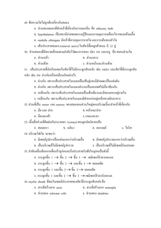 49. ข้อความใดไม่ถูกต้องเกี่ยวกับสมอง
          ก. ส่ วนของสมองที่ทาหน้าที่เกี่ยวกับการดมกลิ่น คือ olfactory bulb
                                  ํ
          ข. hypothalamus เป็ นสถานีถ่ายทอดความรู ้สึกและควบคุมการเคลื่อนไหวของกล้ามเนื้อ
          ค. medulla oblongata มีหน้าที่ควบคุมการหายใจ และการเต้นของหัวใจ
          ง. เส้นประสาทสมอง (cranival nerve) ในสัตว์เลี้ยงลูกด้วยนม มี 12 คู่
50. ส่ วนสมองที่มีขนาดเล็กลงตามลําดับวิวฒนาการของ ปลา กบ และหนู คือ สมองส่ วนใด
                                              ั
          ก. ส่ วนหน้า                              ข. ส่ วนกลาง
          ค. ส่ วนท้าย                              ง. ส่ วนหน้าและส่ วนท้าย
51. เส้นประสาทที่นกเรี ยนพบในสัตว์ที่ไม่มีกระดูกสันหลัง เช่น แมลง และสัตว์ที่มีกระดูกสัน
                         ั
หลัง เช่น คน ต่างกันหรื อเหมือนกันอย่างไร
          ก. ต่างกัน เพราะเส้นประสาทในแมลงเป็ นเส้นคู่และมีลกษณะเป็ นแท่งตัน
                                                                   ั
          ข. ต่างกัน เพราะเส้นประสาทในแมลงทํางานเป็ นเอกเทศไม่เกี่ยวข้องกัน
          ค. เหมือนกัน เพราะเส้นประสาทในแมลงเป็ นเส้นเดี่ยวและมีของเหลวอยูภายใน      ่
          ง. เหมือนกัน เพราะเส้นประสาทในแมลงมีตาแหน่งอยูเ่ หนือทางเดินอาหาร
                                                       ํ
52. ส่ วนที่เป็ น motor และ sensory ของสมองคนส่ วนใหญ่ของบริ เวณนี้จะทําหน้าที่เกี่ยวกับ
          ก. มือ และ ปาก                            ข. หน้าและปาก
          ค. มือและเท้า                             ง. แขนและขา
53. เนื้อเยือส่ วนที่ติดต่อกับกระจกตา (cornea) ของลูกนัยน์ตาคนคือ
            ่
          ก. สเคลอรา                 ข. เรตินา              ค. คอรอยด์                 ง. ไอริ ส
54. บริ เวณโฟเวีย จะพบว่า
          ก. มีเซลล์รูปยาวเป็ นแท่งมากกว่าบริ เวณอื่น       ข. มีเซลล์รูปกรวยมากกว่าบริ เวณอื่น
          ค. เป็ นบริ เวณที่ไม่มีเซลล์รูปกรวย               ง. เป็ นบริ เวณที่ไม่มีเซลล์รับแสงเลย
55. ลําดับคลื่นเสี ยงจากเยือแก้วหูก่อนจะถึงประสาทรับฟังในหูคนเป็ นดังนี้
                            ่
          ก. กระดูกชิ้น 1 → ชิ้น 2 → ชิ้น 3 → เซมิเซอร์คิวลาแคแนล
          ข. กระดูกชิ้น 1 → ชิ้น 2 → และชิ้น 3 → คลอเคลีย
          ค. กระดูกชิ้น 1 และชิ้น 2 → ชิ้น 3 → คลอเคลีย
          ง. กระดูกชิ้น 1 และชิ้น 2 → ชิ้น 3 → เซมิเซอร์คิวลาร์แคแนล
56. myelin sheath ที่พบในเซลล์ประสาทของสัตว์มีกระดูกสันหลัง คือ
          ก. สารที่สร้างจาก axon                    ข. สารที่สร้างจาก neuroglia
          ค. ส่ วนของ schwann cells                 ง. ส่ วนของ dendrites
 