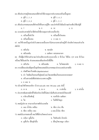 64. เส้นประสาทคู่ใดของสมองที่ทาหน้าที่ควบคุมการทํางานของกล้ามเนื้อลูกตา
                                      ํ
          ก. คู่ที่ 2 , 3 , 4                           ข. คู่ที่ 3 , 4 , 5
          ค. คู่ที่ 3 , 4 , 6                           ง. คู่ที่ 1 , 2 , 3
65. เส้นประสาทสมองคนที่ทาหน้าที่รับความรู ้สึก และนําคําสังไปยังบริ เวณส่ วนท้องได้แก่คู่ที่
                                  ํ                                     ่
          ก. 7                        ข. 9              ค. 10                    ง. 11
66. ระบบประสาทอัตโนวัติทาหน้าที่ควบคุมการทํางานเกี่ยวกับ
                                    ํ
          ก. กล้ามเนื้อหัวใจ                            ข. กล้ามเนื้อโคนขน
          ค. กล้ามเนื้อแขน                              ง. ก และ ข
                                                                             ่
67. คนไข้รายหนึ่ งถูกนําส่ งโรงพยาบาลเนื่องจากไม่สามารถทรงตัวอยูได้ ท่านคิดว่าสมองส่ วนใด
เสี ยไป
          ก. เซรี บรัม                          ข. ทลามัส
          ค. เซรี เบลลัม                        ง. เมดัลลา ออบลองกาตา
68. ถ้ามีผมาให้ท่านคํานวณว่าท่านเสี ยเวลาทํางานกะหนึ่ ง 8 ชัวโมง ได้เงิน 125 บาท ชัวโมง
             ู้                                                           ่                   ่
หนึ่งจะได้เงินเท่าใด ส่ วนของสมองที่จะทําหน้าที่น้ ีคือ
          ก. เซรี บรัม                ข. เซรี เบลลัม               ค. ไฮโพทลามัส       ง. ก และ ข
69. การเปลี่ยนแปลงที่จุดหนึ่งจุดใดของเซลล์ประสาทขณะนํากระแสประสาทคือ
          ก. เกิดดีโพลาไรเซชัน (depolarization)
          ข. นํา โซเดียมไอออนเข้าสู่ เซลล์ และโพแทสเซียมไอออนออกจากเซลล?
          ค. สร้างสารเคมีเพื่อส่ งต่อกระแสความรู ้สึก
          ง. ก และ ข
70. บริ เวณโฟเวียของเรตินา มี (ก) rod cells และ (ข) cone cells ดังนี้
          ก. ก> ข                     ข. ข> ก                      ค. ก เท่านั้น       ง. ข เท่านั้น
71. ประสาทซิมพาเทติกที่ไปยังอวัยวะใดที่ไม่พบว่ามีเส้นประสาทหลังไซแนปส์
          ก. อวัยวะสื บพันธุ์                           ข. อะดรี นล เมดัลลา
                                                                      ั
          ค. ไต                                         ง. ไม่มีขอใดถูก
                                                                    ้
72. เซลล์รูปกรวย สามารถรับภาพสี ประเภทใด
          ก. แดง นํ้าเงิน เหลือง                        ข. เขียว ม่วง ส้ม
          ค. เขียว เหลือง แดง                           ง. แดง นํ้าเงิน เขียว
73. เซลล์ประสาทสองขั้ว พบได้ที่ส่วนใดของร่ างกาย
          ก. เรตินา หูช้ นในั                           ข. ไขสันหลัง ผิวหนัง
          ค. หูช้ นใน เยือบุผวลิ้น
                   ั          ่ ิ                       ง. เยือบุโพรงจมูก เรตินา
                                                              ่
 