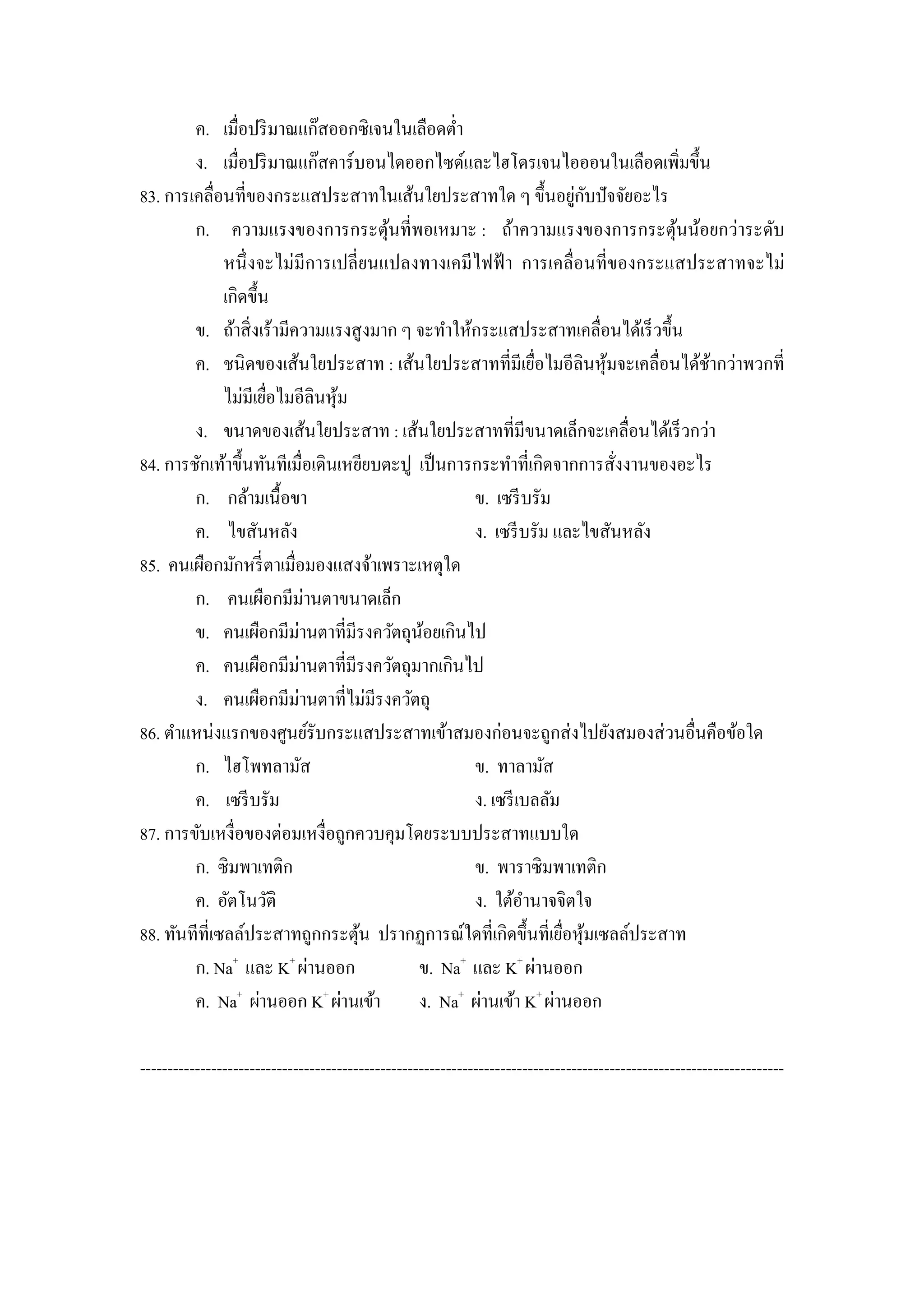 ค. เมื่อปริ มาณแก๊สออกซิเจนในเลือดตํ่า
        ง. เมื่อปริ มาณแก๊สคาร์บอนไดออกไซด์และไฮโดรเจนไอออนในเลือดเพิมขึ้น       ่
                                                                    ่ ั
83. การเคลื่อนที่ของกระแสประสาทในเส้นใยประสาทใด ๆ ขึ้นอยูกบปัจจัยอะไร
        ก. ความแรงของการกระตุนที่พอเหมาะ : ถ้าความแรงของการกระตุนน้อยกว่าระดับ
                                       ้                                       ้
              หนึ่ งจะไม่มีการเปลี่ยนแปลงทางเคมีไฟฟ้ า การเคลื่อนที่ของกระแสประสาทจะไม่
              เกิดขึ้น
        ข. ถ้าสิ่ งเร้ามีความแรงสู งมาก ๆ จะทําให้กระแสประสาทเคลื่อนได้เร็ วขึ้น
        ค. ชนิดของเส้นใยประสาท : เส้นใยประสาทที่มีเยือไมอีลินหุ มจะเคลื่อนได้ชากว่าพวกที่
                                                              ่         ้          ้
              ไม่มีเยือไมอีลินหุม
                      ่         ้
        ง. ขนาดของเส้นใยประสาท : เส้นใยประสาทที่มีขนาดเล็กจะเคลื่อนได้เร็ วกว่า
84. การชักเท้าขึ้นทันทีเมื่อเดินเหยียบตะปู เป็ นการกระทําที่เกิดจากการสังงานของอะไร
                                                                          ่
        ก. กล้ามเนื้อขา                            ข. เซรี บรัม
        ค. ไขสันหลัง                               ง. เซรี บรัม และไขสันหลัง
85. คนเผือกมักหรี่ ตาเมื่อมองแสงจ้าเพราะเหตุใด
        ก. คนเผือกมีม่านตาขนาดเล็ก
        ข. คนเผือกมีม่านตาที่มีรงควัตถุนอยเกินไป
                                            ้
        ค. คนเผือกมีม่านตาที่มีรงควัตถุมากเกินไป
        ง. คนเผือกมีม่านตาที่ไม่มีรงควัตถุ
86. ตําแหน่งแรกของศูนย์รับกระแสประสาทเข้าสมองก่อนจะถูกส่ งไปยังสมองส่ วนอื่นคือข้อใด
        ก. ไฮโพทลามัส                              ข. ทาลามัส
        ค. เซรี บรัม                               ง. เซรี เบลลัม
87. การขับเหงื่อของต่อมเหงื่อถูกควบคุมโดยระบบประสาทแบบใด
        ก. ซิมพาเทติก                              ข. พาราซิมพาเทติก
        ค. อัตโนวัติ                               ง. ใต้อานาจจิตใจ
                                                            ํ
88. ทันทีที่เซลล์ประสาทถูกกระตุน ปรากฏการณ์ใดที่เกิดขึ้นที่เยือหุมเซลล์ประสาท
                                   ้                              ่ ้
        ก. Na+ และ K+ ผ่านออก              ข. Na+ และ K+ ผ่านออก
        ค. Na+ ผ่านออก K+ ผ่านเข้า         ง. Na+ ผ่านเข้า K+ ผ่านออก

----------------------------------------------------------------------------------------------------------------------
 