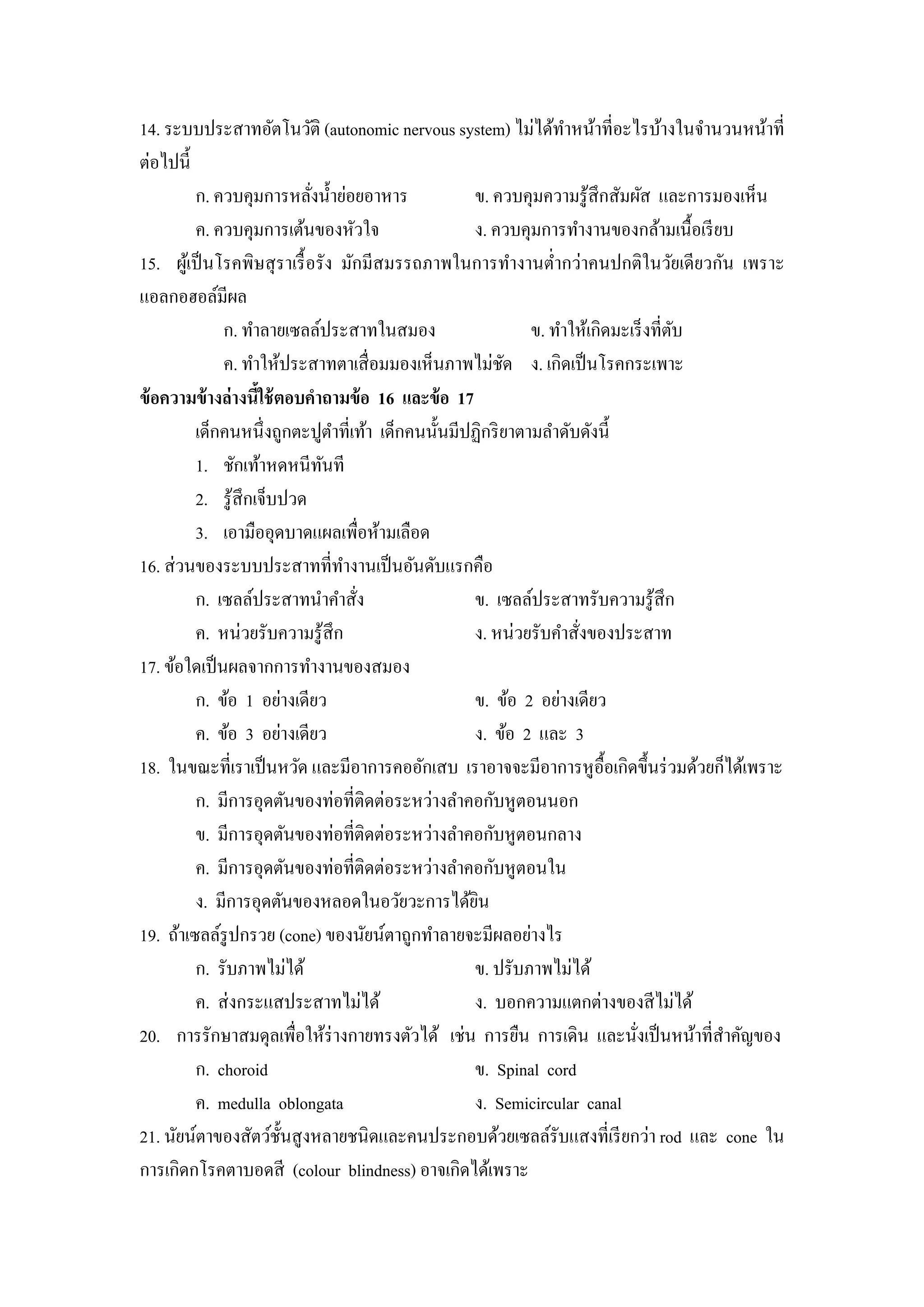 14. ระบบประสาทอัตโนวัติ (autonomic nervous system) ไม่ได้ทาหน้าที่อะไรบ้างในจํานวนหน้าที่
                                                                   ํ
ต่อไปนี้
          ก. ควบคุมการหลังนํ้าย่อยอาหาร
                              ่                     ข. ควบคุมความรู ้สึกสัมผัส และการมองเห็น
          ค. ควบคุมการเต้นของหัวใจ                  ง. ควบคุมการทํางานของกล้ามเนื้อเรี ยบ
15. ผูเ้ ป็ นโรคพิษสุ ราเรื้ อรัง มักมีสมรรถภาพในการทํางานตํ่ากว่าคนปกติในวัยเดียวกัน เพราะ
แอลกอฮอล์มีผล
              ก. ทําลายเซลล์ประสาทในสมอง                     ข. ทําให้เกิดมะเร็ งที่ตบ
                                                                                     ั
              ค. ทําให้ประสาทตาเสื่ อมมองเห็นภาพไม่ชด ง. เกิดเป็ นโรคกระเพาะ
                                                         ั
ข้ อความข้ างล่ างนีใช้ ตอบคําถามข้ อ 16 และข้ อ 17
                     ้
          เด็กคนหนึ่งถูกตะปูตาที่เท้า เด็กคนนั้นมีปฏิกริ ยาตามลําดับดังนี้
                                  ํ
          1. ชักเท้าหดหนีทนที   ั
          2. รู ้สึกเจ็บปวด
          3. เอามืออุดบาดแผลเพื่อห้ามเลือด
16. ส่ วนของระบบประสาทที่ทางานเป็ นอันดับแรกคือ
                                    ํ
          ก. เซลล์ประสาทนําคําสัง     ่             ข. เซลล์ประสาทรับความรู ้สึก
          ค. หน่วยรับความรู ้สึก                    ง. หน่วยรับคําสังของประสาท
                                                                     ่
17. ข้อใดเป็ นผลจากการทํางานของสมอง
          ก. ข้อ 1 อย่างเดียว                       ข. ข้อ 2 อย่างเดียว
          ค. ข้อ 3 อย่างเดียว                       ง. ข้อ 2 และ 3
18. ในขณะที่เราเป็ นหวัด และมีอาการคออักเสบ เราอาจจะมีอาการหูอ้ือเกิดขึ้นร่ วมด้วยก็ได้เพราะ
          ก. มีการอุดตันของท่อที่ติดต่อระหว่างลําคอกับหูตอนนอก
          ข. มีการอุดตันของท่อที่ติดต่อระหว่างลําคอกับหูตอนกลาง
          ค. มีการอุดตันของท่อที่ติดต่อระหว่างลําคอกับหูตอนใน
          ง. มีการอุดตันของหลอดในอวัยวะการได้ยน     ิ
19. ถ้าเซลล์รูปกรวย (cone) ของนัยน์ตาถูกทําลายจะมีผลอย่างไร
          ก. รับภาพไม่ได้                           ข. ปรับภาพไม่ได้
          ค. ส่ งกระแสประสาทไม่ได้                  ง. บอกความแตกต่างของสี ไม่ได้
20. การรักษาสมดุลเพื่อให้ร่างกายทรงตัวได้ เช่น การยืน การเดิน และนังเป็ นหน้าที่สาคัญของ
                                                                             ่          ํ
          ก. choroid                                ข. Spinal cord
          ค. medulla oblongata                      ง. Semicircular canal
21. นัยน์ตาของสัตว์ช้ นสู งหลายชนิดและคนประกอบด้วยเซลล์รับแสงที่เรี ยกว่า rod และ cone ใน
                         ั
การเกิดกโรคตาบอดสี (colour blindness) อาจเกิดได้เพราะ
 