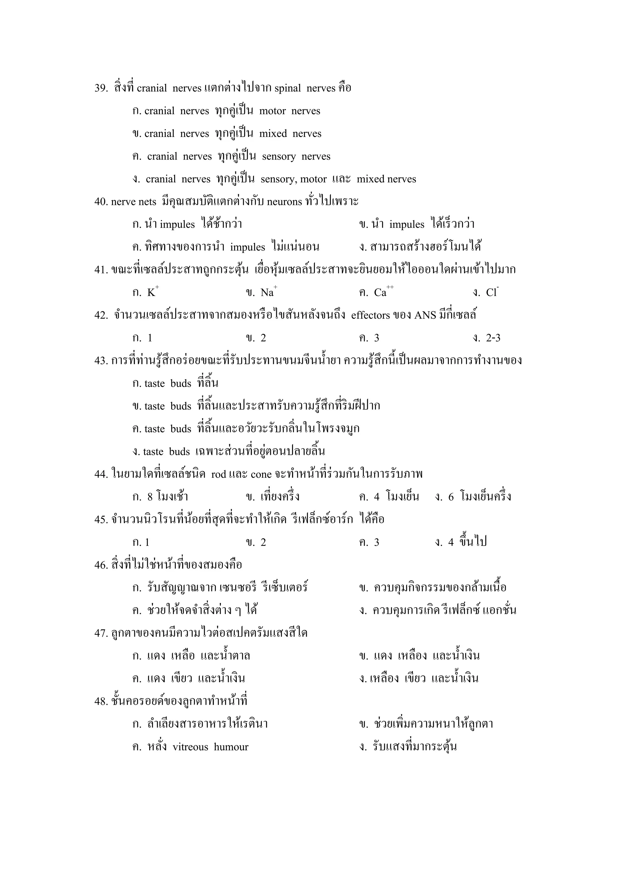 39. สิ่ งที่ cranial nerves แตกต่างไปจาก spinal nerves คือ
            ก. cranial nerves ทุกคู่เป็ น motor nerves
            ข. cranial nerves ทุกคู่เป็ น mixed nerves
            ค. cranial nerves ทุกคู่เป็ น sensory nerves
            ง. cranial nerves ทุกคูเ่ ป็ น sensory, motor และ mixed nerves
40. nerve nets มีคุณสมบัติแตกต่างกับ neurons ทัวไปเพราะ ่
            ก. นํา impules ได้ชากว่า
                                  ้                            ข. นํา impules ได้เร็ วกว่า
            ค. ทิศทางของการนํา impules ไม่แน่นอน               ง. สามารถสร้างฮอร์โมนได้
41. ขณะที่เซลล์ประสาทถูกกระตุน เยือหุ มเซลล์ประสาทจะยินยอมให้ไอออนใดผ่านเข้าไปมาก
                                      ้ ่ ้
            ก. K+                       ข. Na+                 ค. Ca++                    ง. Cl-
42. จํานวนเซลล์ประสาทจากสมองหรื อไขสันหลังจนถึง effectors ของ ANS มีกี่เซลล์
            ก. 1                        ข. 2                   ค. 3                       ง. 2-3
43. การที่ท่านรู ้สึกอร่ อยขณะที่รับประทานขนมจีนนํ้ายา ความรู ้สึกนี้เป็ นผลมาจากการทํางานของ
            ก. taste buds ที่ลิ้น
            ข. taste buds ที่ลิ้นและประสาทรับความรู ้สึกที่ริมฝี ปาก
            ค. taste buds ที่ลิ้นและอวัยวะรับกลิ่นในโพรงจมูก
                                            ่
            ง. taste buds เฉพาะส่ วนที่อยูตอนปลายลิ้น
44. ในยามใดที่เซลล์ชนิด rod และ cone จะทําหน้าที่ร่วมกันในการรับภาพ
            ก. 8 โมงเช้า                ข. เที่ยงครึ่ ง        ค. 4 โมงเย็น ง. 6 โมงเย็นครึ่ ง
45. จํานวนนิวโรนที่นอยที่สุดที่จะทําให้เกิด รี เฟล็กซ์อาร์ก ได้คือ
                          ้
            ก. 1                        ข. 2                   ค. 3            ง. 4 ขึ้นไป
46. สิ่ งที่ไม่ใช่หน้าที่ของสมองคือ
            ก. รับสัญญาณจาก เซนซอรี รี เซ็บเตอร์               ข. ควบคุมกิจกรรมของกล้ามเนื้อ
            ค. ช่วยให้จดจําสิ่ งต่าง ๆ ได้                     ง. ควบคุมการเกิด รี เฟล็กซ์ แอกชัน่
47. ลูกตาของคนมีความไวต่อสเปคตรัมแสงสี ใด
            ก. แดง เหลือ และนํ้าตาล                            ข. แดง เหลือง และนํ้าเงิน
            ค. แดง เขียว และนํ้าเงิน                           ง. เหลือง เขียว และนํ้าเงิน
48. ชั้นคอรอยด์ของลูกตาทําหน้าที่
            ก. ลําเลียงสารอาหารให้เรตินา                       ข. ช่วยเพิ่มความหนาให้ลูกตา
            ค. หลัง vitreous humour
                    ่                                          ง. รับแสงที่มากระตุน ้
 