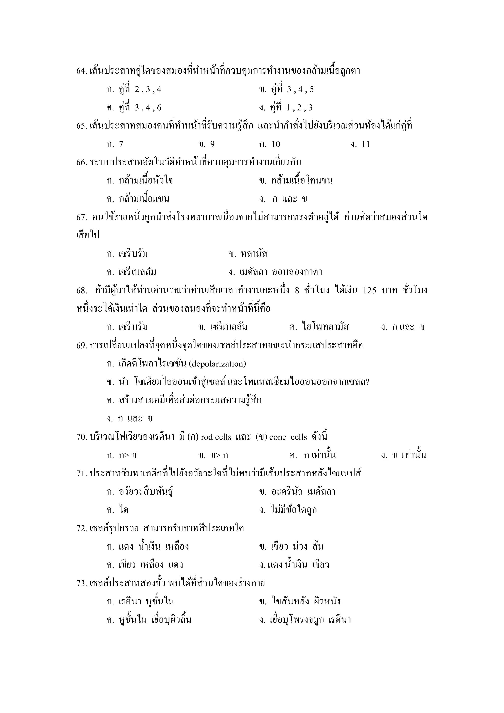 64. เส้นประสาทคู่ใดของสมองที่ทาหน้าที่ควบคุมการทํางานของกล้ามเนื้อลูกตา
                                      ํ
          ก. คู่ที่ 2 , 3 , 4                           ข. คู่ที่ 3 , 4 , 5
          ค. คู่ที่ 3 , 4 , 6                           ง. คู่ที่ 1 , 2 , 3
65. เส้นประสาทสมองคนที่ทาหน้าที่รับความรู ้สึก และนําคําสังไปยังบริ เวณส่ วนท้องได้แก่คู่ที่
                                  ํ                                     ่
          ก. 7                        ข. 9              ค. 10                    ง. 11
66. ระบบประสาทอัตโนวัติทาหน้าที่ควบคุมการทํางานเกี่ยวกับ
                                    ํ
          ก. กล้ามเนื้อหัวใจ                            ข. กล้ามเนื้อโคนขน
          ค. กล้ามเนื้อแขน                              ง. ก และ ข
                                                                             ่
67. คนไข้รายหนึ่ งถูกนําส่ งโรงพยาบาลเนื่องจากไม่สามารถทรงตัวอยูได้ ท่านคิดว่าสมองส่ วนใด
เสี ยไป
          ก. เซรี บรัม                          ข. ทลามัส
          ค. เซรี เบลลัม                        ง. เมดัลลา ออบลองกาตา
68. ถ้ามีผมาให้ท่านคํานวณว่าท่านเสี ยเวลาทํางานกะหนึ่ ง 8 ชัวโมง ได้เงิน 125 บาท ชัวโมง
             ู้                                                           ่                   ่
หนึ่งจะได้เงินเท่าใด ส่ วนของสมองที่จะทําหน้าที่น้ ีคือ
          ก. เซรี บรัม                ข. เซรี เบลลัม               ค. ไฮโพทลามัส       ง. ก และ ข
69. การเปลี่ยนแปลงที่จุดหนึ่งจุดใดของเซลล์ประสาทขณะนํากระแสประสาทคือ
          ก. เกิดดีโพลาไรเซชัน (depolarization)
          ข. นํา โซเดียมไอออนเข้าสู่ เซลล์ และโพแทสเซียมไอออนออกจากเซลล?
          ค. สร้างสารเคมีเพื่อส่ งต่อกระแสความรู ้สึก
          ง. ก และ ข
70. บริ เวณโฟเวียของเรตินา มี (ก) rod cells และ (ข) cone cells ดังนี้
          ก. ก> ข                     ข. ข> ก                      ค. ก เท่านั้น       ง. ข เท่านั้น
71. ประสาทซิมพาเทติกที่ไปยังอวัยวะใดที่ไม่พบว่ามีเส้นประสาทหลังไซแนปส์
          ก. อวัยวะสื บพันธุ์                           ข. อะดรี นล เมดัลลา
                                                                      ั
          ค. ไต                                         ง. ไม่มีขอใดถูก
                                                                    ้
72. เซลล์รูปกรวย สามารถรับภาพสี ประเภทใด
          ก. แดง นํ้าเงิน เหลือง                        ข. เขียว ม่วง ส้ม
          ค. เขียว เหลือง แดง                           ง. แดง นํ้าเงิน เขียว
73. เซลล์ประสาทสองขั้ว พบได้ที่ส่วนใดของร่ างกาย
          ก. เรตินา หูช้ นในั                           ข. ไขสันหลัง ผิวหนัง
          ค. หูช้ นใน เยือบุผวลิ้น
                   ั          ่ ิ                       ง. เยือบุโพรงจมูก เรตินา
                                                              ่
 