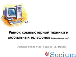 Рынок компьютерной техники и мобильных телефонов (розничная торговля) Андрей Федоренко “Socium”, JCI trainer 