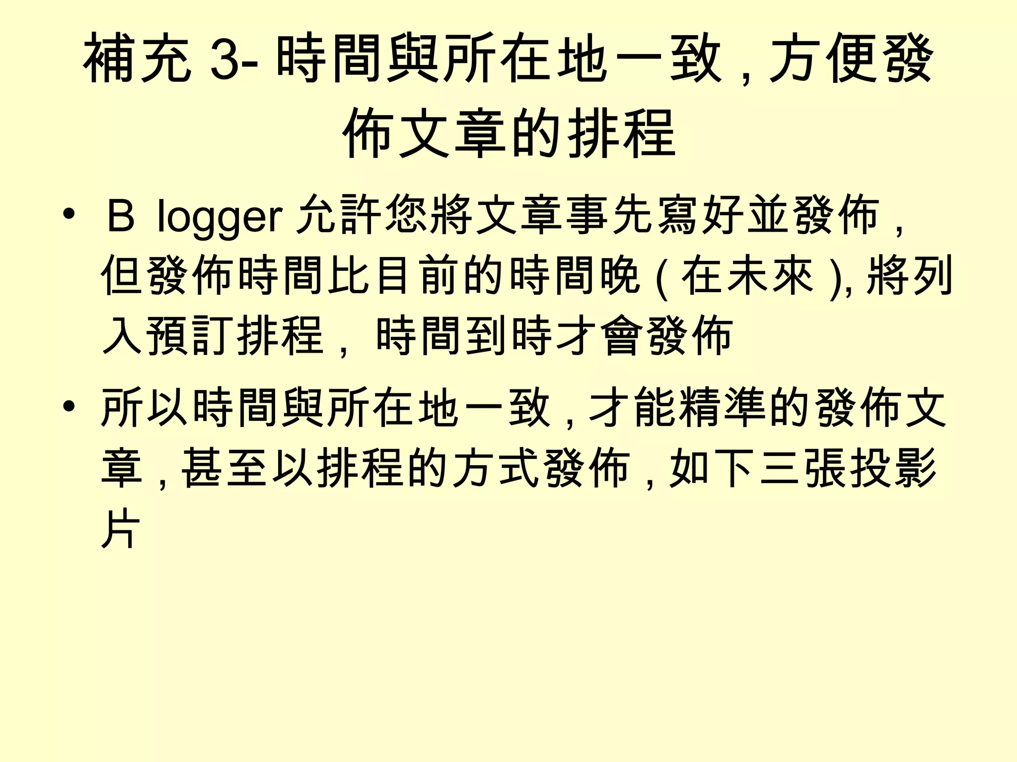 補充 3- 時間與所在地一致 , 方便發佈文章的排程 Ｂ logger 允許您將文章事先寫好並發佈 , 但發佈時間比目前的時間晚 ( 在未來 ), 將列入預訂排程 ,  時間到時才會發佈 所以時間與所在地一致 , 才能精準的發佈文章 , 甚至以排程的方式發佈 , 如下三張投影片 