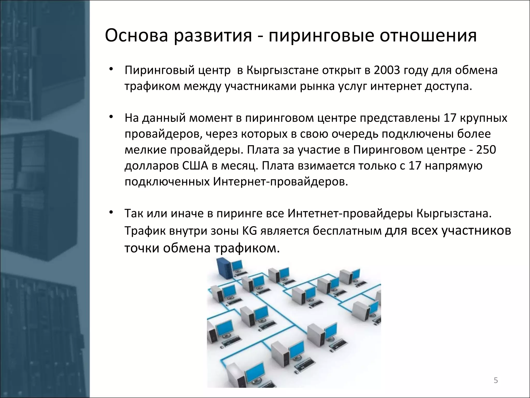Пиринговый центр  в Кыргызстане открыт в 2003 году для обмена трафиком между участниками рынка услуг интернет доступа. На данный момент в пиринговом центре представлены 17 крупных провайдеров, через которых в свою очередь подключены более мелкие провайдеры. Плата за участие в Пиринговом центре - 250 долларов США в месяц. Плата взимается только с 17 напрямую подключенных Интернет-провайдеров. Так или иначе в пиринге все Интетнет-провайдеры Кыргызстана. Трафик внутри зоны  KG  является бесплатным  для всех участников точки обмена трафиком. Основа развития - пиринговые отношения 