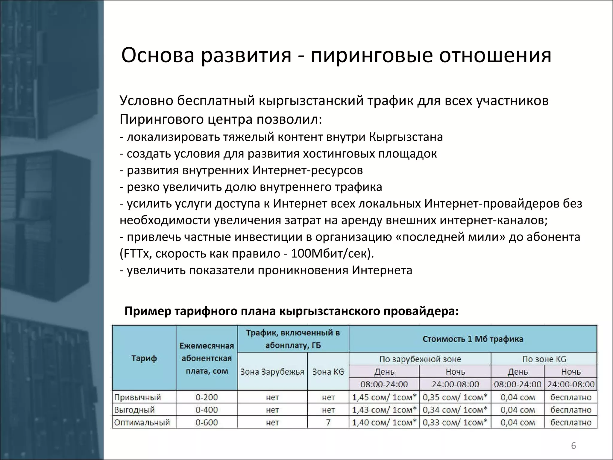 Пример тарифного плана кыргызстанского провайдера: Условно бесплатный кыргызстанский трафик для всех участников  Пирингового центра позволил: локализировать тяжелый контент внутри Кыргызстана создать условия для развития хостинговых площадок  развития внутренних Интернет-ресурсов резко увеличить долю внутреннего трафика усилить услуги доступа к Интернет всех локальных Интернет-провайдеров без необходимости увеличения затрат на аренду внешних интернет-каналов;  привлечь частные инвестиции в организацию «последней мили» до абонента ( FTTx , скорость как правило - 100Мбит/сек). увеличить показатели проникновения Интернета Основа развития - пиринговые отношения 