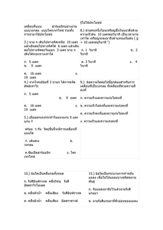 รู้ไปใช้ประโยชน์
เคลื่อนที่แบบ     ฮำร์มอนิกอย่ำงง่ำย
แบบวงกลม แบบโพรเจกไทล์ รวมทั้ง         8.) ชำยคนหนึ่งโยนเหรียญขึ้นในแนวดิ่งด้วย
กำรนำำมำใช้ประโยชน์                    ควำมเร็วต้น 10 เมตรต่อวินำที เป็นเวลำนำน
                                       เท่ำใด เหรียญจะลงมำถึงตำำแหน่งเริ่มต้น ( g
3.) นำย ก เดินไปทำงทิศเหนือ 10 เมตร = 10 เมตรต่อวินำที 2)
แล้วเดินต่อไปทำงทิศใต้ 6 เมตร แล้วเดิน
ต่อไปทำงทิศตะวันออก 3 เมตร นำย ก        ก. 1 วินำที                        ข. 2
เดินได้ระยะทำงเท่ำใด                   วินำที

ก. 5 เมตร                                     ค. 3 วินำที                          ง. 4
ข. 9 เมตร                                    วินำที

ค. 16 เมตร                          ง.
19 เมตร
4.) จำกโจทย์ข้อที่ 3 นำยก ได้กำรขจัด 9.) ข้อควำมใดต่อไปนี้ถูกต้องสำำหรับกำร
ลัพธ์เท่ำไร                            เคลื่อนที่เป็นวงกลม ที่เคลื่อนที่ด้วยควำมถี่
                                       คงที่
ก. 5 เมตร
                         ข. 9 เมตร ก. ควำมเร็วและควำมเร่งไม่คงที่

ค. 16 เมตร                                ง. ข. ควำมเร็วไม่คงที่และควำมเร่งคงที่
19 เมตร
                                             ค. ควำมเร็วคงที่และควำมเร่งไม่คงที่
5.) เมื่อออกแรงกระทำำในแนวแกน X และ
แกน Y                               ง. ควำมเร็วและควำมเร่งคงที่

 พร้อม ๆ กัน วัตถุชิ้นนี้จะมีกำรเคลื่อนที่
แบบใด

 ก. เส้นตรง                          ข.
วงกลม

 ค.ซิมเปิลฮำร์มอนิก               ง. โพร
เจกไทล์




10.) ข้อใดเป็นคลื่นกลทั้งหมด                       15.) ข้อใดเป็นกระบวนกำรทำำหมัน
                                                   แมลง เพื่อไม่ให้แมลงบำงชนิดขยำย
ก. รังสีอินฟรำเรด คลื่นวิทยุ รังสี                 พันธุ์
อัลตรำไวโอเลต
                                                   ก. จับแมลงมำขังไว้แล้วฉำยรังสี
ข. คลื่นผิวนำ้ำ   คลื่นเสียง   รังสีอินฟรำเรด      แกมมำ

ค. คลื่นผิวนำ้ำ   คลื่นเสียง อัลตรำซำวด์           ข. ฉำยรังสีแกมมำที่ตัวอ่อนของแมลง
 