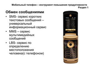 Мобильный телефон – инструмент повышения продуктивности  Раздел 1 Обмен сообщениями   SMS - сервис коротких текстовых сообщений – универсальный информационный сервис MMS  – сервис мультимедийных сообщений LBS - сервис по определению местоположения человека(с телефоном) 