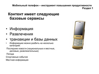 Мобильный телефон – инструмент повышения продуктивности  Раздел 1 Контент имеет следующие базовые сервисы Информация Развлечения транзакции и базы данных Информацию можно разбить на несколько категорий: Последние новости (национальные и местные, деловые, развлекательные) Погода Спортивные события Местная информация 