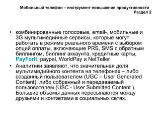 Мобильный телефон – инструмент повышения продуктивности  Раздел  2 комбинированные голосовые, email-, мобильные и 3G мультимедийные сервисы, которые могут работать в режиме реального времени с выбором опций оплаты, включающие PRS, SMS с обратным биллингом, биллинг аккаунта, кредитные карты,  PayForIt , paypal, WorldPay и NetTeller  Аналитики заявляют, что значительная доля мультимедийного контента на телефонах – либо созданный пользователем (UGC – User Generated Content), либо собранный и передаваемый пользователем (USC - User Submitted Content ). Большие объемы данных пересылаются между друзьями и контактами в социальных сетях.  