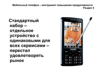 Мобильный телефон – инструмент повышения продуктивности  Раздел 4 Стандартный набор – отдельное устройство с одинаковыми для всех сервисами – перестал удовлетворять рынок 