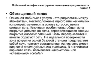 Мобильный телефон – инструмент повышения продуктивности  Раздел 1 Обогащенный голос Основная мобильная услуга - это радиосвязь между абонентами, местоположение одного или нескольких из которых меняется, в основе которого лежит сотовая сеть. Ключевая особенность: общая зона покрытия делится на соты, определяющиеся зонами покрытия  базовых станций . Соты перекрываются и вместе образуют сеть. На идеальной поверхности зона покрытия одной базовой станции представляет собой круг, поэтому составленная из них сеть имеет вид сот с  шестиугольными ячейками . В английском варианте связь называется « ячеистой » или « клеточной » ( cellular ). 
