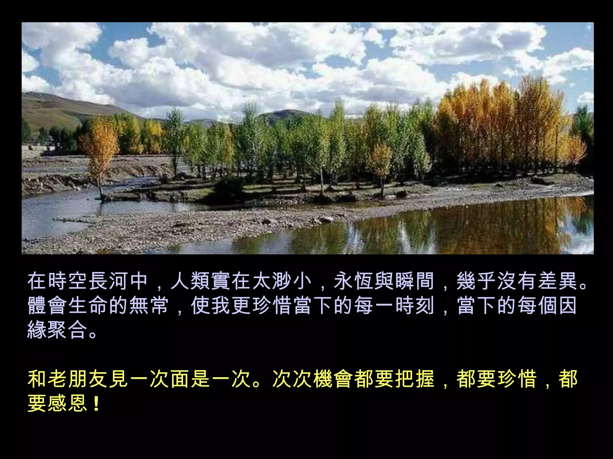 在時空長河中，人類實在太渺小，永恆與瞬間，幾乎沒有差異。體會生命的無常，使我更珍惜當下的每一時刻，當下的每個因緣聚合。 和老朋友見一次面是一次。次次機會都要把握，都要珍惜，都要感恩 ! 
