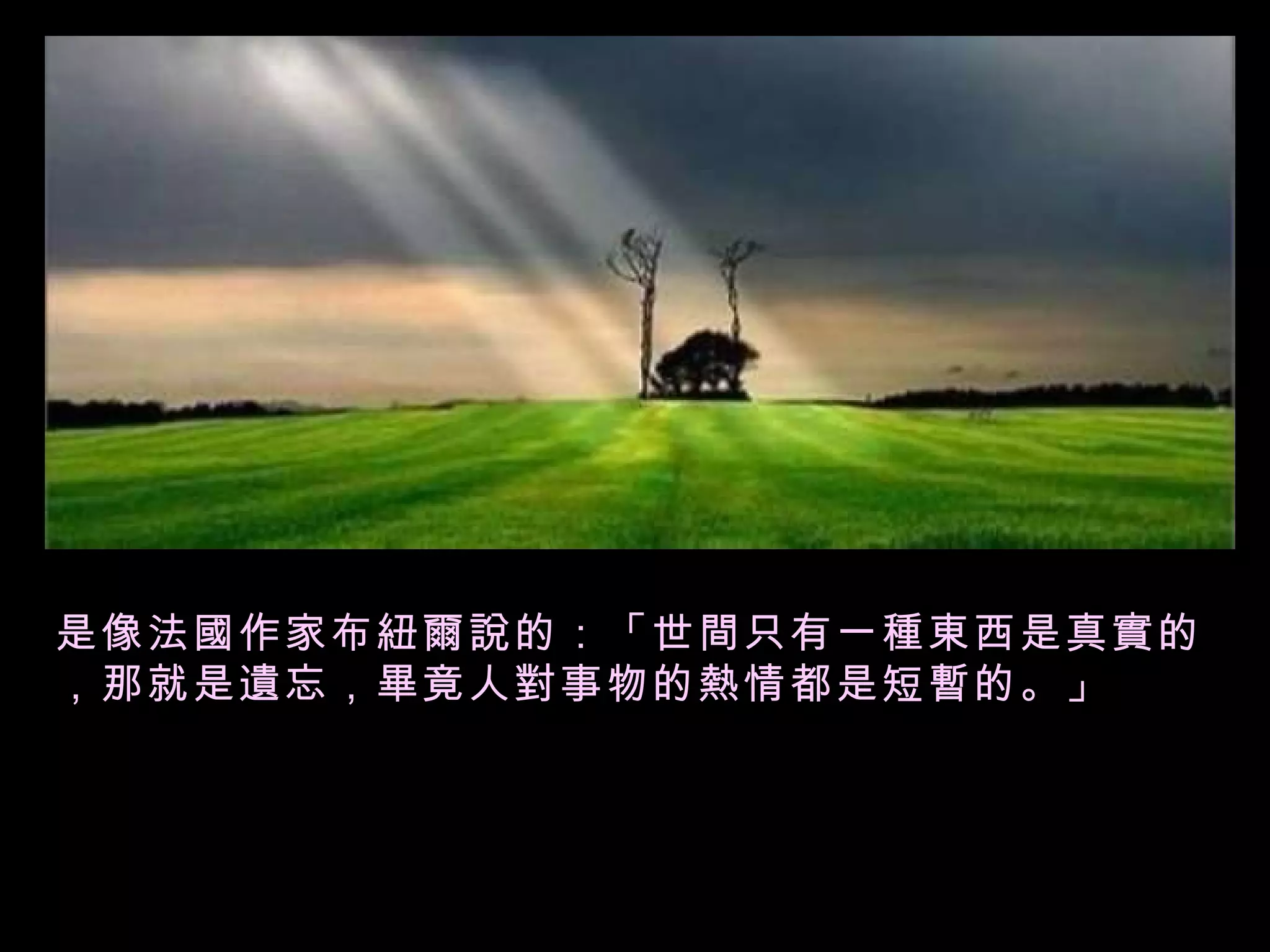是像法國作家布紐爾說的：「世間只有一種東西是真實的，那就是遺忘，畢竟人對事物的熱情都是短暫的。」  
