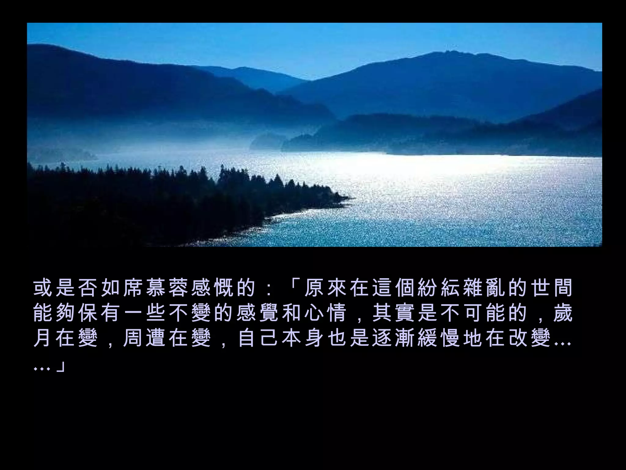 或是否如席慕蓉感慨的：「原來在這個紛紜雜亂的世間能夠保有一些不變的感覺和心情，其實是不可能的，歲月在變，周遭在變，自己本身也是逐漸緩慢地在改變……」   