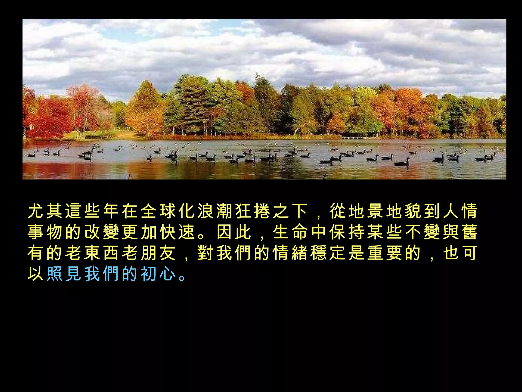 尤其這些年在全球化浪潮狂捲之下，從地景地貌到人情事物的改變更加快速。因此，生命中保持某些不變與舊有的老東西老朋友，對我們的情緒穩定是重要的，也可以 照見我們的初心。   
