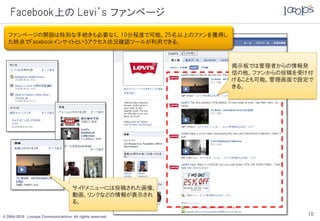 Facebook上の Levi’s ファンページ
  ファンページの開設は特別な手続きも必要なく、10分程度で可能。25名以上のファンを獲得し
  た時点でFacebookインサイトというアクセス状況確認ツールが利用できる。



                                                         掲示板では管理者からの情報発
                                                         信の他、ファンからの投稿を受け付
                                                         けることも可能。管理画面で設定で
                                                         きる。




                                   サイドメニューには投稿された画像、
                                   動画、リンクなどの情報が表示され
                                   る。

© 2005-2010 Looops Communications All rights reserved.
                                                                       10
 