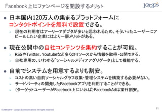 Facebook上にファンページを開設するメリット

      日本国内120万人の集まるプラットフォームに
       コンタクトポイントを無料で設置できる。
            現在の利用者はアーリーアダプタが多いと思われるため、そういったユーザーにア
             ピールしたい企業にはより一層メリットがある。

      現在公開中の自社コンテンツを集約することが可能。
            RSSやTwitter、Youtubeなど多くのリソースから情報を取得・公開できる。
            自社専用の、いわゆる「ソーシャルメディアアグリゲータ」として機能する。

      自前でシステムを用意するよりも割安。
            コストの高い自前ソーシャルグラフ収集・管理システムを構築する必要がない。
            サードパーティの開発したFacebookアプリを利用することができる。
            （ターゲットユーザーがFacebook上にいれば）FacebookAdは案外割安。



© 2005-2010 Looops Communications All rights reserved.
                                                          11
 