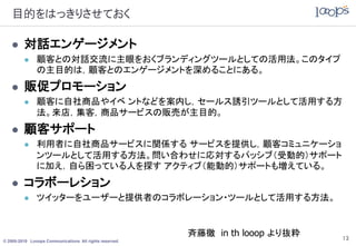 目的をはっきりさせておく

        対話エンゲージメント
              顧客との対話交流に主眼をおくブランディングツールとしての活用法。このタイプ
               の主目的は，顧客とのエンゲージメントを深めることにある。
        販促プロモーション
              顧客に自社商品やイベ ントなどを案内し，セールス誘引ツールとして活用する方
               法。来店，集客，商品サービスの販売が主目的。
        顧客サポート
              利用者に自社商品サービスに関係する サービスを提供し，顧客コミュニケーショ
               ンツールとして活用する方法。問い合わせに応対するパッシブ（受動的）サポート
               に加え，自ら困っている人を探す アクティブ（能動的）サポートも増えている。
        コラボーレション
              ツイッターをユーザーと提供者のコラボレーション・ツールとして活用する方法。


                                                         斉藤徹 in th looop より抜粋   13
© 2005-2010 Looops Communications All rights reserved.
 