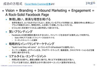 成功の方程式                               (Social Media Examiner記事より)


      Vision + Branding + Inbound Marketing + Engagement =
       A Rock-Solid Facebook Page
            無視し難い、崇高な理想を掲げる
                 世界を救おう、というものでなくてもよい。成功しているブランドの背後には、顧客の幸せと素晴らしい
                  ブランド体験のために、情熱を持ち、心を砕いて活動している人々がいる。
                 ビジョンをに耳を傾けてくれる人達を特定して語りかける。

            賢いブランディング
                 Facebook上の潜在顧客を最大化するために、ファンページを自社の「出張所」として利用する。
                      Static-FBMLアプリを使ってファンページを自社サイト化
                      クーポンやキャンペーンを展開

            戦略的なインバウンドマーケティング
                 “build it and they will come” というコンセプトはFacebookでは通用しない。
                 キーワード最適化、オプトイン広告、ブログマーケティング、動画提供、クロスプロモーションなどを複
                  合的に組み合わせる。

            リアルタイム・エンゲージメント
                 時間と努力を費やし、顧客と頻繁に接する。特にビデオ投稿は反応が良い。
                 ブランド主導ではなく、顧客同士のやり取りの中へ入っていく姿勢が好まれる。
© 2005-2010 Looops Communications All rights reserved.
                                                                        14
 
