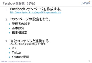 Facebook側作業 （デモ）
        1.      Facebookファンページを作成する。
                http://www.facebook.com/pages/#!/pages/create.php


        2.      ファンページの設定を行う。
                  管理者の設定
                  基本設定
                  掲示板設定

        3.      自社コンテンツと連携する
                それぞれ適当なアプリを探してきて設定。
                  RSS
                  Twitter
                  Youtube動画
© 2005-2010 Looops Communications All rights reserved.
                                                                    17
 