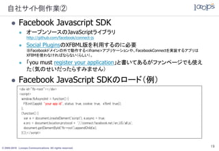 自社サイト側作業②
           Facebook Javascript SDK
                 オープンソースのJavaScriptライブラリ
                  http://github.com/facebook/connect-js
                 Social PluginsのXFBML版を利用するのに必要
                  ※Facebookドメインの外で動作する<iframe>アプリケーションや、FacebookConnectを実装するアプリは
                  XFBMを使わなければならない（らしい）。
                 「you must register your application」と書いてあるがファンページでも使え
                  た（気のせいだったらすみません）

           Facebook JavaScript SDKのロード（例）
             <div id="fb-root"></div>
             <script>
              window.fbAsyncInit = function() {
                 FB.init({appId: ‘your app id’, status: true, cookie: true, xfbml: true});
              };
              (function() {
                 var e = document.createElement('script'); e.async = true;
                 e.src = document.location.protocol + '//connect.facebook.net/en_US/all.js';
                 document.getElementById('fb-root').appendChild(e);
              }());</script>



© 2005-2010 Looops Communications All rights reserved.
                                                                                               19
 