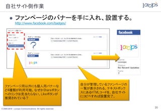 自社サイト側作業

            ファンページのバナーを手に入れ、設置する。
             http://www.facebook.com/badges/




                                                         自分が管理しているファンページの
   ファンページ用以外にも個人用バナーな
                                                         一覧が表示される。テキストボック
   ど4種類が利用可能。なぜかShareボタン
                                                         スにあるHTMLコードを、自社サイト
   へのリンクは見当たらない。Likeボタンが
                                                         にコピペすれば設置完了。
   推奨されている？


© 2005-2010 Looops Communications All rights reserved.
                                                                              20
 