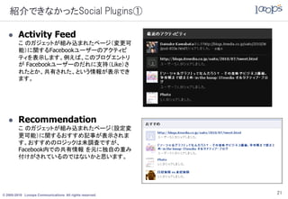 紹介できなかったSocial Plugins①

        Activity Feed
         こ のガジェットが組み込まれたページ（変更可
         能）に関するFacebookユーザーのアクティビ
         ティを表示します。例えば、このブログエントリ
         が Facebookユーザーのだれに支持（Like）さ
         れたとか、共有された、という情報が表示でき
         ます。




        Recommendation
         こ のガジェットが組み込まれたページ（設定変
         更可能）に関するおすすめ記事が表示されま
         す。おすすめのロジックは未調査ですが、
         Facebook内での共有情報 を元に独自の重み
         付けがされているのではないかと思います。




© 2005-2010 Looops Communications All rights reserved.
                                                         21
 