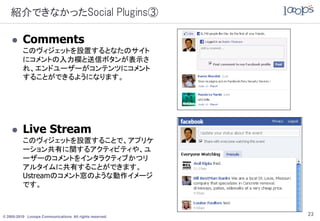 紹介できなかったSocial Plugins③

         Comments
          このヴィジェットを設置するとなたのサイト
          にコメントの入力欄と送信ボタンが表示さ
          れ、エンドユーザーがコンテンツにコメント
          することができるようになります。




         Live Stream
          このヴィジェットを設置することで、アプリケ
          ーション共有に関するアクティビティや、ユ
          ーザーのコメントをインタラクティブかつリ
          アルタイムに共有することができます。
          Ustreamのコメント窓のような動作イメージ
          です。



© 2005-2010 Looops Communications All rights reserved.
                                                         23
 