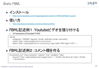 Static FBML

             インストール
                  http://www.facebook.com/#!/apps/application.php?id=4949752878&ref=search

             使い方
                  http://developers.facebook.com/docs/reference/fbml/


             FBML記述例１：Youtubeビデオを張り付ける
                  ※「xxxxxxxxxx」はYoutubeビデオID
             <fb:swf
                  swfbgcolor="000000" imgstyle="border-width:3px; border-color:white;"
                  swfsrc='http://www.youtube.com/v/xxxxxxxxxx'
                  imgsrc='http://img.youtube.com/vi/xxxxxxxxxx/2.jpg' width='340' height='270' />



             FBML記述例２：コメント欄を作る
             <fb:comments xid="titans_comments" canpost="true" candelete="false"
                  returnurl="http://apps.facebook.com/myapp/titans/"> <fb:title>Talk about the Titans</fb:title>
                  </fb:comments>



© 2005-2010 Looops Communications All rights reserved.
                                                                                                                   24
 