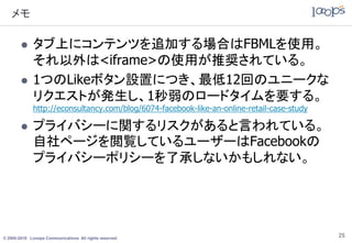 メモ

             タブ上にコンテンツを追加する場合はFBMLを使用。
              それ以外は<iframe>の使用が推奨されている。
             1つのLikeボタン設置につき、最低12回のユニークな
              リクエストが発生し、1秒弱のロードタイムを要する。
              http://econsultancy.com/blog/6074-facebook-like-an-online-retail-case-study

             プライバシーに関するリスクがあると言われている。
              自社ページを閲覧しているユーザーはFacebookの
              プライバシーポリシーを了承しないかもしれない。




© 2005-2010 Looops Communications All rights reserved.
                                                                                            25
 