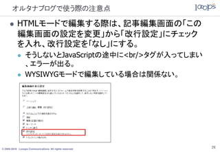 オルタナブログで使う際の注意点

          HTMLモードで編集する際は、記事編集画面の「この
           編集画面の設定を変更」から「改行設定」にチェック
           を入れ、改行設定を｢なし」にする。
                そうしないとJavaScriptの途中に<br/>タグが入ってしまい
                 、エラーが出る。
                WYSIWYGモードで編集している場合は関係ない。




© 2005-2010 Looops Communications All rights reserved.
                                                         26
 