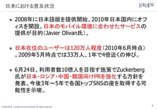 日本における普及状況

             2008年に日本語版を提供開始、2010年日本国内にオフ
              ィスを開設。日本のモバイル環境に合わせたサービスの
              提供が目的（Javier Olivan氏）。

             日本在住のユーザーは120万人程度（2010年6月時点）
              。2009年5月時点では33万人、1年で4倍近くの伸び。

             6月24日、利用者数10億人を目指す施策でZuckerberg
              氏が日本・ロシア・中国・韓国向けPRを強化する方針を
              発表。今後3年～5年で各国トップSNSの座を取得する可
              能性を示唆。

© 2005-2010 Looops Communications All rights reserved.
                                                         3
 