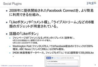 Social Plugins

             2008年に提供開始されたFacebook Connectを、より簡易
              に利用できる仕組み。

             「Likeボタン」や「コメント欄」、「ライブストリーム」などの8種
              類のガジェットが用意されている。

             話題の「Likeボタン」
                  ファンページの「ファンになる」ボタンのリプレイス（語弊有）。
                   4月21日の発表から1週間で5万サイトが導入。
                   5月11日には10万サイト突破。
                  Washington Post（ファン54,470人）ではFacebook経由のトラフィックが290%
                   増加。ABC News（ファン47,998人）は290%増加。
                  IMDB（映画情報データベース。ファン179,477人）では3週間弱で350,000Like
                   。


© 2005-2010 Looops Communications All rights reserved.
                                                                         4
 