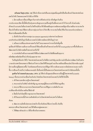 เสริมพล รัตสุ ข (2526 : 12) ได้กล่าวถึงความจาเป็ นและเหตุผลที่มนุษย์จาเป็ นที่จะต้องนาวิทยาศาสตร์ และ
เทคโนโลยี (โดยเฉพาะเทคโนโลยี) มาใช้ คือ
      1. มีความต้องการที่จะแก้ปัญหาในการดารงชีวิตประจาวัน หรื อปั ญหาในด้าน
                                                                 ่
การประกอบอาชีพ ทั้งนี้เพื่อปรับปรุ งยกระดับฐานะความเป็ นอยูหรื อเพื่อแสวงหากาไรในการค้า ตัวอย่างเช่น
เจ้าของโรงงานสนใจที่จะนาเทคโนโลยีใหม่เข้ามาใช้ เพื่อลดต้นทุนการผลิตและลดปั ญหาสิ่ งแวดล้อม ชาวนาสนใจ
ที่จะนาก๊าซชีวภาพมาใช้เพราะต้องการทุ่นเวลาในการไปหาฟื น ชาวนาสนใจที่จะใช้รถไถนาเอนกประสงค์เพราะ
ต้องการเพิ่มผลผลิต เป็ นต้น
      2. เล็งเห็นโอกาสในการลงทุน (investment opportunity) เช่นคาดว่าจะมีตลาด
มากสาหรับกะทิสาเร็ จรู ป จึงต้องการเทคโนโลยีการผลิตกะทิสาเร็ จรู ป ฯลฯ
      3. เตรี ยมการเปลี่ยนแปลงทางเทคโนโลยี ในอนาคตคาดว่าราคาน้ ามันที่สูงขึ้น
ทุกปี จะทาให้เกิดความต้องการเครื่ องยนต์ ที่ขบเคลื่อนด้วยก๊าซจากถ่านหรื อไม้ (wood gasifier) มากขึ้นจึงต้องการ
                                               ั
พัฒนาเทคโนโลยีการผลิตก๊าซจากถ่านหรื อไม้
      4. การแข่งขันในด้านการตลาดทาให้ตองเร่ งพัฒนาเทคโนโลยีเพื่อลดต้นทุนการ
                                             ้
ผลิตพัฒนาผลิตภัณฑ์ใหม่ ปรับปรุ งคุณภาพ ฯลฯ
                               ่
      ในปั จจุบนจึงกล่าวได้วา วิทยาศาสตร์ และเทคโนโลยีมีความสาคัญ และมีความจาเป็ นต่อการพัฒนาในด้านต่าง
                     ั
ๆ ของประเทศ มีขอบเขตการใช้อย่างกว้างขวาง มีผลให้ชิวตมนุษย์ และสิ่ งแวดล้อมเปลี่ยนแปลงไปจากเดิม มนุษย์
                                                             ิ
                   ่
มีความเป็ นอยูที่สุขสบายขึ้น โรคภัยลดลงหรื อสามารถแก้ปัญหาได้ การเดินทางและการติดต่อสะดวกและรวดเร็ ว
ขึ้น การศึกษาก้าวหน้ากว่าอดีตมากมายนัก ซึ่ งสิ่ งเหล่านี้เป็ นผลมาจากวิทยาศาสตร์ และเทคโนโลยีแทบทั้งสิ้ น
      สุ ดท้ าย โชว์วอลเตอร์ (showalter. 1974 : 2) ได้กล่าวถึงคุณสมบัติของการเป็ นผูรู้วิทยาศาสตร์ (scientific
                                                                                    ้
literacy) ซึ่ งสามารถนามาเชื่อมโยงกับประโยชน์ของวิทยาศาสตร์ และเทคโนโลยีได้ ดังนี้คือ
      1. เข้าใจธรรมชาติความรู้ทางวิทยาศาสตร์
      2. สามารถนามโนทัศน์ หลักสาคัญ กฎ และทฤษฎีที่เหมาะสมไปใช้อย่างถูกต้อง
      3. สามารถใช้กระบวนการทางวิทยาศาสตร์ ในการแก้ปัญหา การตัดสิ นใจ และ
การศึกษาเกี่ยวกับสิ่ งแวดล้อมได้อย่างดี
      4. ยึดมันในค่านิยมที่มีรากฐานมาจากวิทยาศาสตร์
               ่
      5. เข้าใจและซาบซึ้ งในความสัมพันธ์ระหว่างวิทยาศาสตร์ และเทคโนโลยีและ
สังคม
      6. พัฒนาความคิดที่แปลกและน่าพอใจ เกี่ยวกับสังคมได้มากว่าคนอื่น อันเป็ น
ผลจากการศึกษาวิทยาศาสตร์ และใฝ่ ใจศึกษาอยูตลอดเวลา่
      7. ได้พฒนาทักษะต่าง ๆ ที่เกี่ยวข้องกับการทดลอง
                 ั



เรี ยบเรี ยงโดยชิตชัย โพธิ์ประภา                                                                        หน้า 13
 